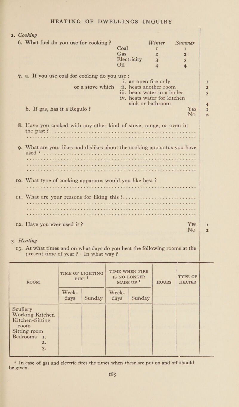 2. Cooking 6. What fuel do you use for cooking ? Winter Summer Coal I I Gas 2 2 Electricity 4 3 Oil 4 4 49. a. If you use coal for cooking do you use : i. an open fire only I or a stove which ii. heats another room 2 iii. heats water in a boiler 3 iv. heats water for kitchen sink or bathroom 4 b. If gas, has it a Regulo ? YES I No 2 8. Have you cooked with any other kind of stove, range, or oven in AIS FEE CDS cack RaQ U Ie GLe e O OS ee BEES reser era a a ee a g. What are your likes and dislikes about the cooking apparatus you have Ae Ee se ge Tn a Gah ahatie 5 Was, 4 bv ad we 8G AW ole 10. What type of cooking apparatus would you like best ? Peo What ate. yous reasons for liking this 0... 6.5. 5. 66 ic gos os oe es 12. Have you ever used it ? YES I No 2 3. Heating 13. At what times and on what days do you heat the following rooms at the present time of year ? - In what way ?  TIME OF LIGHTING | TIME WHEN FIRE FIRE ! IS NO LONGER TYPE OF MADE UP } HOURS | HEATER Week- Week- days |Sunday| days | Sunday a | | | a | |      Scullery Working Kitchen Kitchen-Sitting room Sitting room Bedrooms 1. a. q. 1 In case of gas and electric fires the times when these are put on and off should be given. 