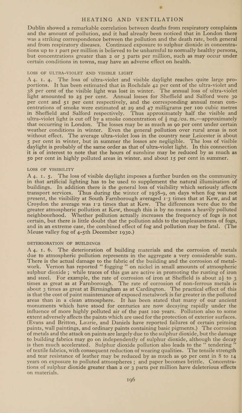 Dublin showed a remarkable correlation between deaths from respiratory complaints and the amount of pollution, and it had already been noticed that in London there was a striking correspondence between the pollution and the death rate, both general and from respiratory diseases. Continued exposure to sulphur dioxide in concentra- tions up to 1 part per million is believed to be unharmful to normally healthy persons, but concentrations greater than 2 or 3 parts per million, such as may occur under certain conditions in towns, may have an adverse effect on health. LOSS OF ULTRA-VIOLET AND VISIBLE LIGHT A4. 1. 4. The loss of ultra-violet and visible daylight reaches quite large pro- portions. It has been estimated that in Rochdale 42 per cent of the ultra-violet and 38 per cent of the visible light was lost in winter. ‘The annual loss of ultra-violet light amounted to 25 per cent. Annual losses for Shefheld and Salford were 30 per cent and 51 per cent respectively, and the corresponding annual mean con- centrations of smoke were estimated at 29 and 47 milligrams per 100 cubic metres in Sheffield and Salford respectively. ‘Thus approximately half the visible and ultra-violet light is cut off by a smoke concentration of 4 mg./cu. m.—approximately that occurring in London. The losses may be as much as go per cent under certain weather conditions in winter. Even the general pollution over rural areas is not without effect. The average ultra-violet loss in the country near Leicester is about 5 per cent in winter, but in summer the losses are negligible. The loss of visible daylight is probably of the same order as that of ultra-violet light. In this connection it is of interest to note that the hours of sunshine may be reduced by as much as 50 per cent in highly polluted areas in winter. and about 15 per cent in summer. LOSS OF VISIBILITY A4. 1. 5. The loss of visible daylight imposes a further burden on the community in that artificial lighting has to be used to supplement the natural illumination of buildings. In addition there is the general loss of visibility which seriously affects transport services. ‘Thus during the winter of 1938-9, on days when fog was not present, the visibility at South Farnborough averaged 1°3 times that at Kew, and at Croydon the average was 1°2 times that at Kew. The differences were due to the greater atmospheric pollution at Kew, though this is by no means a heavily polluted neighbourhood. Whether pollution actually increases the frequency of fogs is not certain, but there is little doubt that the pollution adds to the unpleasantness of fogs, and in an extreme case, the combined effect of fog and pollution may be fatal. (The Meuse valley fog of 4-5th December 1930.) DETERIORATION OF BUILDINGS A4. 1. 6. The deterioration of building materials and the corrosion of metals due to atmospheric pollution represents in the aggregate a very considerable sum. There is the actual damage to the fabric of the building and the corrosion of metal- work. Vernon has reported “‘ fogging ”’ on nickel in small amounts of atmospheric sulphur dioxide ; while traces of this gas are active in promoting the rusting of iron and steel. For example, the rate of corrosion of iron at Sheffield is about 2} to 3 times as great as at Farnborough. ‘The rate of corrosion of non-ferrous metals is about 3 times as great at Birmingham as at Cardington. ‘The practical effect of this is that the cost of paint maintenance of exposed metalwork is far greater in the polluted areas than in a clean atmosphere. It has been stated that many of our ancient monuments which have stood for centuries are now decaying rapidly under the influence of more highly polluted air of the past 100 years. Pollution also to some extent adversely affects the paints which are used for the protection of exterior surfaces. (Evans and Britton, Laurie, and Daniels have reported failures of certain priming paints, wall paintings, and ordinary paints containing basic pigments.) ‘The corrosion of metals and the attack on paints are largely due to the sulphur dioxide, but the damage to building fabrics may go on independently of sulphur dioxide, although the decay is then much accelerated. Sulphur dioxide pollution also leads to the “‘ tendering ”’ of textile fabrics, with consequent reduction of wearing qualities. The tensile strength and tear resistance of leather may be reduced by as much as go per cent in 8 to 14 years on exposure to polluted atmospheres ; and paper becomes brittle. Concentra- tions of sulphur dioxide greater than 2 or 3 parts per million have deleterious effects on materials.