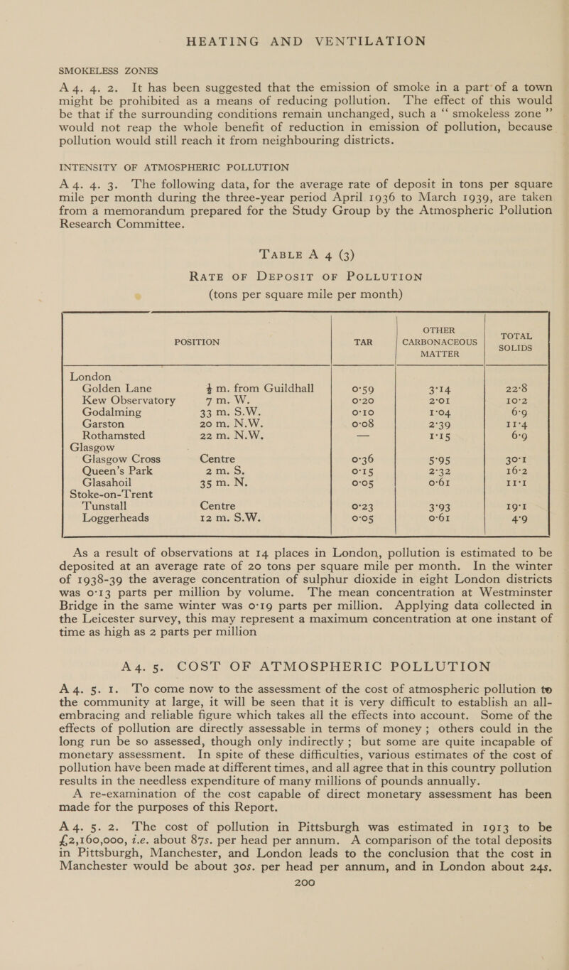 SMOKELESS ZONES A4. 4. 2. It has been suggested that the emission of smoke in a part of a town might be prohibited as a means of reducing pollution. ‘The effect of this would be that if the surrounding conditions remain unchanged, such a “ smokeless zone ”’ would not reap the whole benefit of reduction in emission of pollution, because pollution would still reach it from neighbouring districts. INTENSITY OF ATMOSPHERIC POLLUTION A4. 4. 3. The following data, for the average rate of deposit in tons per square mile per month during the three-year period April. 1936 to March 1939, are taken from a memorandum prepared for the Study Group by the Atmospheric Pollution Research Committee.  OTHER POSITION TAR CARBONACEOUS 4 ns MATTER London Golden Lane 4m. from Guildhall 0°59 3°14 22°8 Kew Observatory 7 tae WW 0°20 2°OI 10°2 Godalming a3. m: SW. o'10 1°04 6:9 Garston 20 m. N.W. 0:08 2°39 II°4 Rothamsted 22 m. N.W. — rs 6°9 Glasgow Glasgow Cross Centre 0°36 5°95 30°r Queen’s Park 2m..5, Or15 2:32 16°2 Glasahoil 25m. IN. 0°05 0:61 II‘ Stoke-on-Trent Tunstall Centre 0°23 3°93 19°! Loggerheads 12m. S.W. 0°05 0°61 4°9  As a result of observations at 14 places in London, pollution is estimated to be deposited at an average rate of 20 tons per square mile per month. In the winter of 1938-39 the average concentration of sulphur dioxide in eight London districts was 0°13 parts per million by volume. ‘The mean concentration at Westminster Bridge in the same winter was o-1g parts per million. Applying data collected in the Leicester survey, this may represent a maximum concentration at one instant of time as high as 2 parts per million A4.5. COST OF ATMOSPHERIC POLLUTION A 4. 5. 1. To come now to the assessment of the cost of atmospheric pollution te the community at large, it will be seen that it is very difficult to establish an all- embracing and reliable figure which takes all the effects into account. Some of the effects of pollution are directly assessable in terms of money; others could in the long run be so assessed, though only indirectly ; but some are quite incapable of monetary assessment. In spite of these difficulties, various estimates of the cost of pollution have been made at different times, and all agree that in this country pollution results in the needless expenditure of many millions of pounds annually. A re-examination of the cost capable of direct monetary assessment has been made for the purposes of this Report. A4. 5.2. The cost of pollution in Pittsburgh was estimated in 1913 to be $2,160,000, z.e. about 87s. per head per annum. A comparison of the total deposits in Pittsburgh, Manchester, and London leads to the conclusion that the cost in Manchester would be about 30s. per head per annum, and in London about 24s.