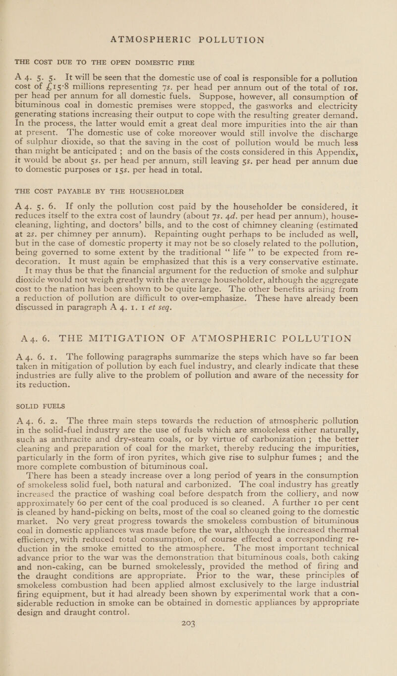 THE COST DUE TO THE OPEN DOMESTIC FIRE A 4. 5. 5. It will be seen that the domestic use of coal is responsible for a pollution cost of £15°8 millions representing 7s. per head per annum out of the total of ros. per head per annum for all domestic fuels. Suppose, however, all consumption of bituminous coal in domestic premises were stopped, the gasworks and electricity generating stations increasing their output to cope with the resulting greater demand. In the process, the latter would emit a great deal more impurities into the air than at present. ‘The domestic use of coke moreover would still involve the discharge of sulphur dioxide, so that. the saving in the cost of pollution would be much less than might be anticipated ; and on the basis of the costs considered in this Appendix, it would be about 5s. per head per annum, still leaving 5s. per head per annum due to domestic purposes or 15s. per head in total. THE COST PAYABLE BY THE HOUSEHOLDER A4. 5. 6. If only the pollution cost paid by the householder be considered, it reduces itself to the extra cost of laundry (about 7s. 4d. per head per annum), house- cleaning, lighting, and doctors’ bills, and to the cost of chimney cleaning (estimated at 2s. per chimney per annum). Repainting ought perhaps to be included as well, but in the case of domestic property it may not be so closely related to the pollution, being governed to some extent by the traditional “ life’ to be expected from re- decoration. It must again be emphasized that this is a very conservative estimate. It may thus be that the financial argument for the reduction of smoke and sulphur dioxide would not weigh greatly with the average householder, although the aggregate cost to the nation has been shown to be quite large. The other benefits arising from a reduction of pollution are difficult to over-emphasize. These have already been discussed in paragraph A 4. 1. I et seq. A4.6. THE MITIGATION OF ATMOSPHERIC POLLUTION A 4. 6. 1. The following paragraphs summarize the steps which have so far been taken in mitigation of pollution by each fuel industry, and clearly indicate that these industries are fully alive to the problem of pollution and aware of the necessity for its reduction. SOLID FUELS A4. 6. 2. The three main steps towards the reduction of atmospheric pollution in the solid-fuel industry are the use of fuels which are smokeless either naturally, such as anthracite and dry-steam coals, or by virtue of carbonization ; the better cleaning and preparation of coal for the market, thereby reducing the impurities, particularly in the form of iron pyrites, which give rise to sulphur fumes ; and the more complete combustion of bituminous coal. There has been a steady increase over a long period of years in the consumption of smokeless solid fuel, both natural and carbonized. 'The coal industry has greatly increased the practice of washing coal before despatch from the colliery, and now approximately 60 per cent of the coal produced is so cleaned. A further 10 per cent is cleaned by hand-picking on belts, most of the coal so cleaned going to the domestic market. No very great progress towards the smokeless combustion of bituminous coal in domestic appliances was made before the war, although the increased thermal efficiency, with reduced total consumption, of course effected a corresponding re- duction in the smoke emitted to the atmosphere. ‘The most important technical advance prior to the war was the demonstration that bituminous coals, both caking and non-caking, can be burned smokelessly, provided the method of firing and the draught conditions are appropriate. Prior to the war, these principles of smokeless combustion had been applied almost exclusively to the large industrial firing equipment, but it had already been shown by experimental work that a con- siderable reduction in smoke can be obtained in domestic appliances by appropriate design and draught control.