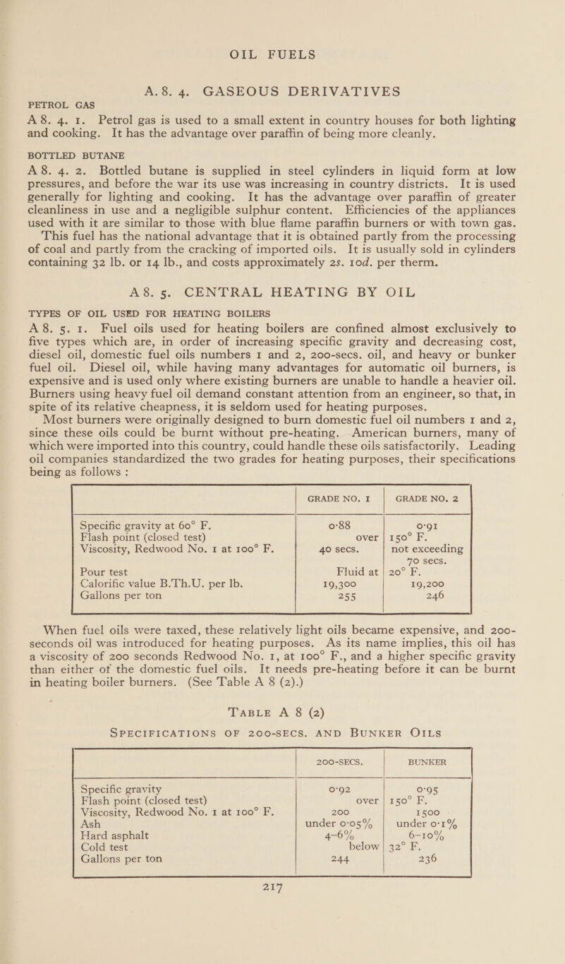 A.8. 4. GASEOUS DERIVATIVES PETROL GAS A8. 4. 1. Petrol gas is used to a small extent in country houses for both lighting and cooking. It has the advantage over paraffin of being more cleanly. BOTTLED BUTANE A 8. 4. 2. Bottled butane is supplied in steel cylinders in liquid form at low pressures, and before the war its use was increasing in country districts. It is used generally for lighting and cooking. It has the advantage over paraffin of greater cleanliness in use and a negligible sulphur content. Efficiencies of the appliances used with it are similar to those with blue flame paraffin burners or with town gas. This fuel has the national advantage that it is obtained partly from the processing of coal and partly from the cracking of imported oils. It is usually sold in cylinders containing 32 lb. or 14 lb., and costs approximately 2s. 10d. per therm. A8.5. CENTRAL HEATING BY OIL _TYPES OF OIL USED FOR HEATING BOILERS A8. 5. 1. Fuel oils used for heating boilers are confined almost exclusively to five types which are, in order of increasing specific gravity and decreasing cost, diesel oil, domestic fuel oils numbers 1 and 2, 200-secs. oil, and heavy or bunker fuel oil. Diesel oil, while having many advantages for automatic oil burners, is expensive and is used only where existing burners are unable to handle a heavier oil. Burners using heavy fuel oil demand constant attention from an engineer, so that, in spite of its relative cheapness, it is seldom used for heating purposes. Most burners were originally designed to burn domestic fuel oil numbers 1 and 2, since these oils could be burnt without pre-heating. American burners, many of which were imported into this country, could handle these oils satisfactorily. Leading oil companies standardized the two grades for heating purposes, their specifications being as follows : GRADE NO. I GRADE NO. 2 Viscosity, Redwood No. 1 at 100° F. 40 Secs. not exceeding 70 SECS. Pour test Plaid at'|:20°1F: Calorific value B.Th.U. per lb. 19,300 19,200 Gallons per ton 255 246  When fuel oils were taxed, these relatively light oils became expensive, and 200- seconds oil was introduced for heating purposes. As its name implies, this oil has a viscosity of 200 seconds Redwood No. 1, at 100° F., and a higher specific gravity than either ot the domestic fuel oils. It needs pre-heating before it can be burnt in heating boiler burners. (See Table A 8 (2).) TABLE A 8 (2) SPECIFICATIONS OF 200-SECS. AND BUNKER OILS 200-SECS. BUNKER Specific gravity 0:92 0°95 Flash point (closed test) over | 150° F, Viscosity, Redwood No. 1 at 100° F. 200 1500   