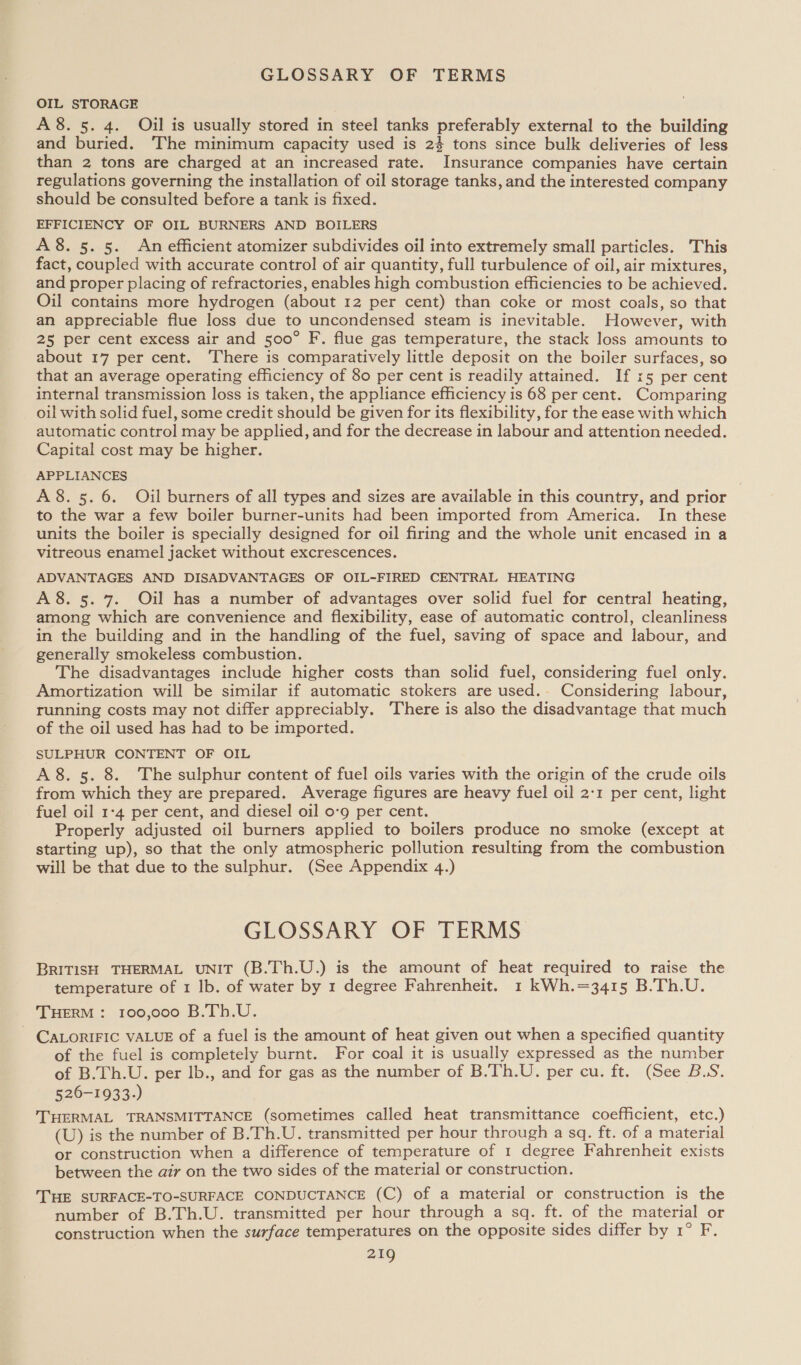 GLOSSARY OF TERMS OIL STORAGE A8. 5. 4. Oil is usually stored in steel tanks preferably external to the building and buried. ‘The minimum capacity used is 24 tons since bulk deliveries of less than 2 tons are charged at an increased rate. Insurance companies have certain regulations governing the installation of oil storage tanks, and the interested company should be consulted before a tank is fixed. EFFICIENCY OF OIL BURNERS AND BOILERS A8. 5. 5. An efficient atomizer subdivides oil into extremely small particles. This fact, coupled with accurate control of air quantity, full turbulence of oil, air mixtures, and proper placing of refractories, enables high combustion efficiencies to be achieved. Oil contains more hydrogen (about 12 per cent) than coke or most coals, so that an appreciable flue loss due to uncondensed steam is inevitable. However, with 25 per cent excess air and 500° F. flue gas temperature, the stack loss amounts to about 17 per cent. There is comparatively little deposit on the boiler surfaces, so that an average operating efficiency of 80 per cent is readily attained. If x5 per cent internal transmission loss is taken, the appliance efficiency is 68 per cent. Comparing oil with solid fuel, some credit should be given for its flexibility, for the ease with which automatic control may be applied, and for the decrease in labour and attention needed. Capital cost may be higher. APPLIANCES A 8.5.6. Oil burners of all types and sizes are available in this country, and prior to the war a few boiler burner-units had been imported from America. In these units the boiler is specially designed for oil firing and the whole unit encased in a vitreous enamel jacket without excrescences. ADVANTAGES AND DISADVANTAGES OF OIL-FIRED CENTRAL HEATING A8. 5. 7. Oil has a number of advantages over solid fuel for central heating, among which are convenience and flexibility, ease of automatic control, cleanliness in the building and in the handling of the fuel, saving of space and labour, and generally smokeless combustion. The disadvantages include higher costs than solid fuel, considering fuel only. Amortization will be similar if automatic stokers are used.- Considering labour, running costs may not differ appreciably. ‘There is also the disadvantage that much of the oil used has had to be imported. SULPHUR CONTENT OF OIL A 8. 5. 8. The sulphur content of fuel oils varies with the origin of the crude oils from which they are prepared. Average figures are heavy fuel oil 2:1 per cent, light fuel oil 1-4 per cent, and diesel oil 0-9 per cent. Properly adjusted oil burners applied to boilers produce no smoke (except at starting up), so that the only atmospheric pollution resulting from the combustion will be that due to the sulphur. (See Appendix 4.) GLOSSARY OF TERMS BRITISH THERMAL UNIT (B.Th.U.) is the amount of heat required to raise the temperature of 1 lb. of water by 1 degree Fahrenheit. 1 kWh.=3415 B.Th.U. THERM : 100,000 B.Th.U. - CALORIFIC VALUE of a fuel is the amount of heat given out when a specified quantity of the fuel is completely burnt. For coal it is usually expressed as the number of B.Th.U. per lb., and for gas as the number of B.Th.U. per cu. ft. (See B.S. 526-1933.) THERMAL TRANSMITTANCE (sometimes called heat transmittance coefficient, etc.) (U) is the number of B.Th.U. transmitted per hour through a sq. ft. of a material or construction when a difference of temperature of 1 degree Fahrenheit exists between the air on the two sides of the material or construction. THE SURFACE-TO-SURFACE CONDUCTANCE (C) of a material or construction is the number of B.Th.U. transmitted per hour through a sq. ft. of the material or construction when the surface temperatures on the opposite sides differ by 1° F.
