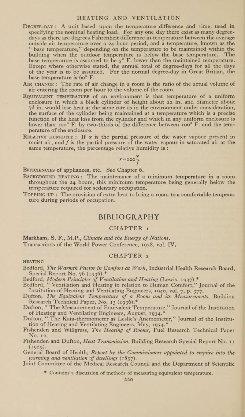DEGREE-DAY: A unit based upon the temperature difference and time, used in specifying the nominal heating load. For any one day there exist as many degree- days as there are degrees Fahrenheit difference in temperature between the average outside air temperature over a 24-hour period, and a temperature, known as the “base temperature,’ depending on the temperature to be maintained within the building when the outdoor temperature is below the base temperature. ‘The base temperature is assumed to be 5° F. lower than the maintained temperature. Except where otherwise stated, the annual total of degree-days for all the days of the year is to be assumed. For the normal degree-day in Great Britain, the base temperature is 60° F. AIR CHANGE: The rate of air change in a room is the ratio of the actual volume of air entering the room per hour to the volume of the room. EQUIVALENT TEMPERATURE of an environment is that temperature of a uniform enclosure in which a black cylinder of height about 22 in. and diameter about 74 in. would lose heat at the same rate as in the environment under consideration, the surface of the cylinder being maintained at a temperature which is a precise function of the heat loss from the cylinder and which in any uniform enclosure is lower than 100° F. by two-thirds of the difference between 100° F. and the tem- perature of the enclosure. RELATIVE HUMIDITY: If x is the partial pressure of the water vapour present in moist air, and f is the partial pressure of the water vapour in saturated air at the same temperature, the percentage relative humidity is : ‘=100~ i EFFICIENCIES of appliances, etc. See Chapter 6. BACKGROUND HEATING: ‘The maintenance of a minimum temperature in a room throughout the 24 hours, this minimum temperature being generally below the temperature required for sedentary occupation. TopPiING-uUP : The provision of extra heat to bring a room to a comfortable tempera- ture during periods of occupation. BIBLIOGRAPHY CHAPTER 1 Markham, S. F., M.P., Climate and the Energy of Nations. Transactions of the World Power Conference, 1938, vol. IV. CHAPTER’2 HEATING Bedford, The Warmth Factor in Comfort.at Work, Industrial Health Research Board, Special Report No. 76 (1936).* Bedford, Modern Principles of Ventilation and Heating (Lewis, 1937).* Bedford, “‘ Ventilation and Heating in relation to Human Comfort,”’ Journal of the Institution of Heating and Ventilating Engineers, 1940, vol. 7, p. 377. Dufton, The Equivalent Temperature of a Room and its Measurements, Building Research Technical Paper, No. 13 (1936).* Dufton, ‘“‘ The Measurement of Equivalent Temperature,”’ Journal of the Institution of Heating and Ventilating Engineers, August, 1934.* Dufton, ‘‘ The Kata-thermometer as Leslie’s Anemometer,”’ Journal of the Institu- tion of Heating and Ventilating Engineers, May, 1934.* eae and Willgress, The Heating of Rooms, Fuel Research Technical Paper osn2: F ieee and Dufton, Heat Transmission, Building Research Special Report No. 11 1929). General Board of Health, Report by the Commissioners appointed to enquire into the warming and ventilation of dwellings (1857). Joint Committee of the Medical Research Council and the Department of Scientific * Contains a discussion of methods of measuring equivalent temperature.
