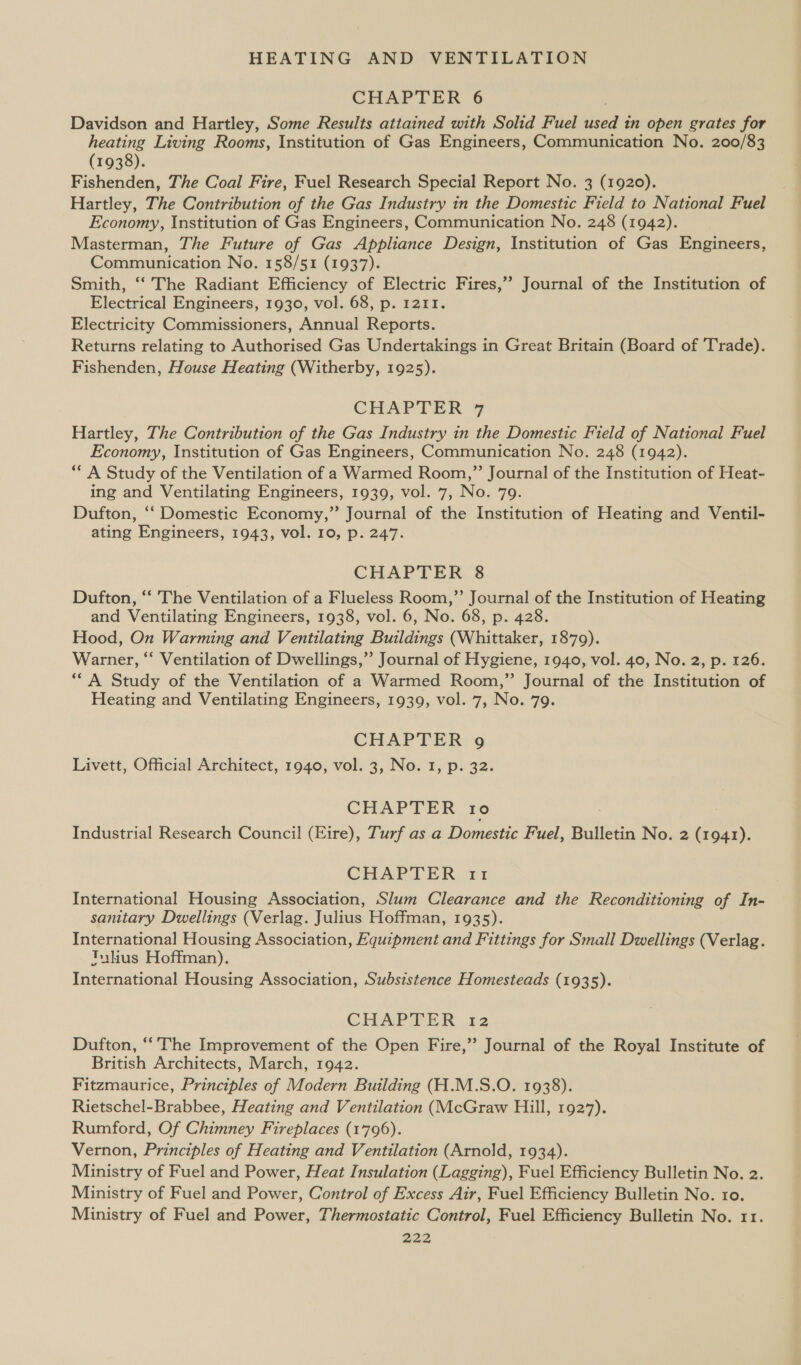 CHAPTER 6 Davidson and Hartley, Some Results attained with Solid Fuel ee in open grates for heating Living Rooms, Institution of Gas Engineers, Communication No. 200/83 (1938). Fishenden, The Coal Fire, Fuel Research Special Report No. 3 (1920). Hartley, The Contribution of the Gas Industry in the Domestic Field to National Fuel Economy, Institution of Gas Engineers, Communication No. 248 (1942). Masterman, The Future of Gas Appliance Design, Institution of Gas Engineers, Communication No. 158/51 (1937). Smith, ‘‘ The Radiant Efficiency of Electric Fires,’ Journal of the Institution of Electrical Engineers, 1930, vol. 68, p. 1211. Electricity Commissioners, Annual Reports. Returns relating to Authorised Gas Undertakings in Great Britain (Board of 'Trade). Fishenden, House Heating (Witherby, 1925). CHAPTER 7 Hartley, The Contribution of the Gas Industry in the Domestic Field of National Fuel Economy, Institution of Gas Engineers, Communication No. 248 (1942). ** A Study of the Ventilation of a Warmed Room,” Journal of the Institution of Heat- ing and Ventilating Engineers, 1939, vol. 7, No. 79. Dufton, ‘‘ Domestic Economy,” Journal of the Institution of Heating and Ventil- ating Engineers, 1943, vol. 10, p. 247. CHAPTER 8 Dufton, “‘ The Ventilation of a Flueless Room,” Journal of the Institution of Heating and Ventilating Engineers, 1938, vol. 6, No. 68, p. 428. Hood, On Warming and Ventilating Buildings (Whittaker, 1879). Warner, “‘ Ventilation of Dwellings,’’ Journal of Hygiene, 1940, vol. 40, No. 2, p. 126. *“ A Study of the Ventilation of a Warmed Room,” Journal of the Institution of Heating and Ventilating Engineers, 1939, vol. 7, No. 79. CHAPTER 9g Livett, Official Architect, 1940, vol. 3, No. 1, p. 32. CHAPTER ro Industrial Research Council (Eire), Turf as a Domestic Fuel, Bulletin No. 2 (1941). CHAPTER 11 International Housing Association, Slum Clearance and the Reconditioning of In- sanitary Dwellings (Verlag. Julius Hoffman, 1935). International Housing Association, Equipmeni and Fittings for Small Dwellings (Verlag. Tuhus Hoffman). International Housing Association, Subsistence Homesteads (1935). CHAPTER 12 Dufton, “The Improvement of the Open Fire,’’ Journal of the Royal Institute of British Architects, March, 1942. Fitzmaurice, Principles of Modern Building (H.M.S.O. 1938). Rietschel-Brabbee, Heating and Ventilation (McGraw Hill, 1927). Rumford, Of Chimney Fireplaces (1796). Vernon, Principles of Heating and Ventilation (Arnold, 1934). Ministry of Fuel and Power, Heat Insulation (Lagging), Fuel Efficiency Bulletin No. 2. Ministry of Fuel and Power, Control of Excess Air, Fuel Efficiency Bulletin No. ro. Ministry of Fuel and Power, Thermostatic Control, Fuel Efficiency Bulletin No. 11.