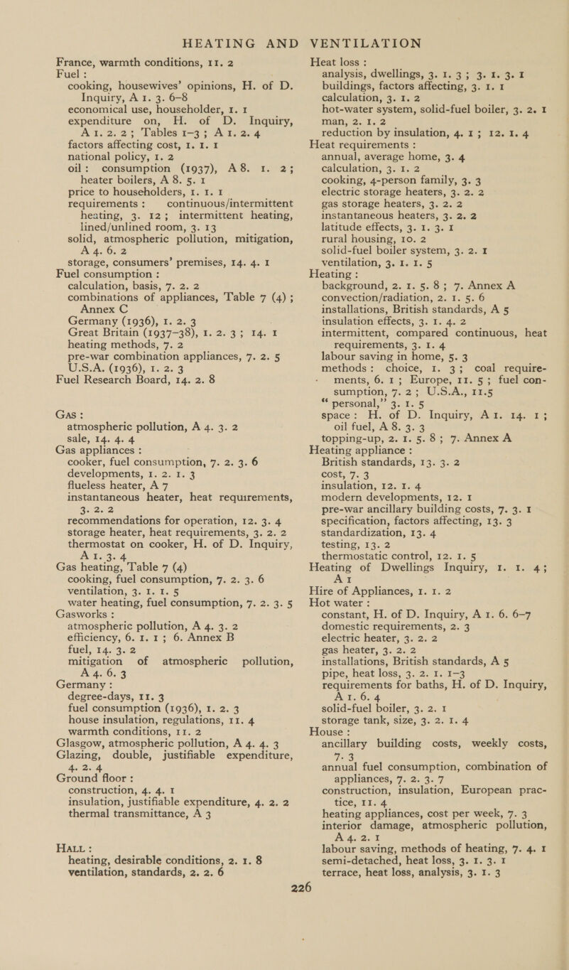 HEATING AND France, warmth conditions, 11. 2 Fuel ; cooking, housewives’ opinions, H. of D. Inquiry, A I. 3. 6-8 economical use, householder, 1. 1 expenditure on, H. of D. Inquiry, Ail.o. 23 Tables 1=3 5 A.ayvang factors affecting cost, I. 1. I national policy, I. 2 oil: consumption (1937), A8. Ir. heater boilers, A 8. 5. 1 price to householders, 1. 1. 1 requirements: continuous/intermittent heating, 3. 12; intermittent heating, lined/unlined room, 3. 13 solid, atmospheric pollution, mitigation, A 4. 6.2 storage, consumers’ premises, 14. 4. I Fuel consumption : calculation, basis, 7. 2. 2 combinations of appliances, Table 7 (4) ; Annex C Germany (1936), I. 2. 3 Great Britain (1937-38), I. 2.3; 14. I heating methods, 7. 2 pre-war combination appliances, 7. 2. 5 U.S.A. (1936), 1. 2.3 Fuel Research Board, 14. 2. 8 25 GAS : atmospheric pollution, A 4. 3. 2 sale, 14. 4. 4 Gas appliances : cooker, fuel consumption, 7. 2. 3. 6 developments, 1. 2. 1. 3 flueless heater, A 7 instantaneous heater, heat requirements, R5252 recommendations for operation, 12. 3. 4 storage heater, heat requirements, 3. 2. 2 thermostat on cooker, H. of D. Inquiry, ss a gr Gas heating, Table 7 (4) cooking, fuel consumption, 7. 2. 3. 6 ventilation, 3. I. I. 5 water heating, fuel consumption, 7. 2. 3. § Gasworks : atmospheric pollution, A 4. 3. 2 efficiency, 6.1.1; 6. Annex B fuel, 14. 3. 2 mitigation of A 4. 6.3 Germany : degree-days, I1. 3 fuel consumption (1936), 1. 2. 3 house insulation, regulations, 11. 4 warmth conditions, 11. 2 Glasgow, atmospheric pollution, A 4. 4. 3 Glazing, double, justifiable expenditure, 4. BA Ground floor : construction, 4. 4. I insulation, justifiable expenditure, 4. 2. 2 thermal transmittance, A 3 atmospheric pollution, HALL : heating, desirable conditions, 2. 1. 8 VENTILATION Heat loss : analysis, dwellings, 3. 1.3; 3.1.3.1 buildings, factors affecting, 3. 1. 1 calculation, 3. I. 2 hot-water system, solid-fuel boiler, 3. 2. 1 man, 2.1. 2 reduction by insulation, 4.13; 12.1. 4 Heat requirements : annual, average home, 3. 4 calculation, 3. 1. 2 cooking, 4-person family, 3. 3 electric storage heaters, 3. 2. 2 gas storage heaters, 3. 2. 2 instantaneous heaters, 3. 2. 2 latitude effects, 3. I. 3. I rural housing, 10. 2 solid-fuel boiler system, 3. 2. I ventilation, 3. I. I. 5 Heating : background, 2. 1. 5.8; 7. Annex A convection/radiation, 2. 1. 5. 6 installations, British standards, A 5 insulation effects, 3. I. 4. 2 intermittent, compared continuous, heat requirements, 3. I. 4 labour saving in home, 5. 3 methods: choice, 1. 3; coal require- ments, 6. 1; Europe, 11. 5; fuel con- sumption, 7.2 3: -U.S.A., 75 “personal; 4.825 space: H.- of D.. Inquiry; Aad.oi4a- oil fuel, A 8. 3. 3 topping-up, 2. 1.5.8; 7. Annex A Heating appliance : British standards, 13. 3. 2 cost, 7.3 insulation, 12. I. 4 modern developments, 12. 1 pre-war ancillary building costs, 7. 3. 1 specification, factors affecting, 13. 3 standardization, 13. 4 testing, 13. 2 thermostatic control, 12. 1. 5 Heating of Dwellings Inquiry, 1. 1. 4; AI Hire of Appliances, 1. 1. 2 Hot water : constant, H. of D. Inquiry, A 1. 6. 6-7 domestic requirements, 2. 3 electric heater, 3. 2. 2 gas heater, 3. 2. 2 installations, British standards, A 5 pipe, heat loss, 3. 2. 1. 1-3 requirements for baths, H. of D. Inquiry, Ar. 6.4 ; solid-fuel boiler, 3. 2. 1 storage tank, size, 3. 2. I. 4 House : ancillary building costs, weekly costs, 72s annual fuel consumption, combination of appliances, 7. 2. 3. 7 construction, insulation, European prac- tice, II. 4 heating appliances, cost per week, 7. 3 interior damage, atmospheric pollution, A 4,2. % labour saving, methods of heating, 7. 4. 1 semi-detached, heat loss, 3. I. 3. I