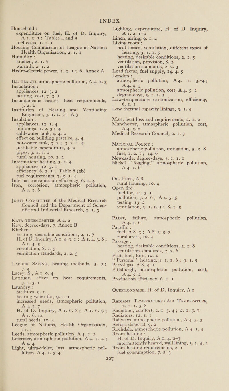 Household : expenditure on fuel, H. of D. Inquiry, 3.2. 35 Tables 4/and.s5 fuel costs,. bs. 14. 1 Housing Commission of League of Nations Health Organisation, 2. 1. 1 Humidity : Kitehen, 2.1. 9 warmth, 2. 1. 2 Hydro-electric power, 1. 2. 1; 6. Annex A ILL-HEALTH, atmospheric pollution, A 4. 1.3 Installation : appliances, 12. 3. 2 heating, cost, 7. 3. I Instantaneous heater, Soa. 2 Institution of Heating and Ventilating Engineers, 3.1. 1.3; A3 Insulation : appliances, 12. I. 4 buildings, 1. 2. 3; 4 cold-water tank, 4. 4. 2 effect on building practice, 4. 4 hot-water tank, 3. 2; 3.2.1.4 justifiable expenditure, 4. 2 Pipes. 3. 2. L. 2 rural housing, 10. 2. 2 Intermittent heating, 3. I. 4 appliances, 12. 3. I efficiency, 6. 2. 1; Table 6 (2b) fuel requirements, 7. 2. 3. 4 Internal transmission efficiency, 6. 1. 4 Iron, corrosion, atmospheric pollution, Dy ee a8) heat requirements, JoINT COMMITTEE of the Medical Research Council and the Department of Scien- tific and Industrial Research, 2. 1. 3 KATA-THERMOMETER, A 2. 2 Kew, degree-days, 7. Annex B Kitchen : heating, desirable conditions, 2. 1. 7 Foot D lnqury, A 1.4.3.1 5 Al.4. 3.6: AT 4; 5 ventilation, 8. 1. 3 ventilation standards, 2. 2. 5 LABOUR SAVING, heating methods, 5. 3; 7-4 Lacey, S:, Avr..o. 4 Latitude, effect on heat requirements, ae beige F Laundry : facilities, 9. 1 heating water for, 9. 1. I increased needs, atmospheric pollution, RATS 7 FP of Dy Inquiry, A t..6..8: A 1.6: 95 A t.-6., 32 rural needs, I0. 4 League of Nations, Health Organisation, ELs I Leeds, atmospheric pollution, A 4. 1. 2 Leicester, atmospheric pollution, A 4. 1. 4; 4.4 Light, ultra-violet, loss, atmospheric pol- Lighting, expenditure, H. of D. Inquiry, Al. 2. I-2 Linen, airing, 9. 1. 2 Living room : heat losses, ventilation, different types of heating, 3::1..4. 5 heating, desirable conditions, 2. 1. 5 ventilation, provision, 8. 2 ventilation standards, 2. 2. 3 Load factor, fuel supply, 14. 4. 5 London : atmospheric pollution, A4. 1. 3.-4; Bans atmospheric pollution, cost, A 4. 5. 2 degree-days, 3. I. I. I Low-temperature carbonization, efficiency, O. 1.2 Low thermal capacity linings, 3. 1. 4 Man, heat loss and requirements, 2. 1. 2 Manchester, atmospheric pollution, cost, ae 5: 2 Medical Research Council, 2. 1. 3 NATIONAL POLicy : atmospheric pollution, mitigation, 5. 2. 8 fuel. t,o. 4) 1426 Newcastle, degree-days, 3. I. I. I Nickel ‘“‘ fogging,’ atmospheric pollution, A 4.1.6 O1L Fue, A 8 rural housing, 10. 4 Open fire : fuel for, 14. 3. 1 pollution, 5..2. 6 ;-A a4. §. 5 testing, 13. 2 Vvemtilation, 3.9;-to¢ + Sei. 2 PAINT, failure, atmospheric pollution, A 4. '. 6 Paraffin : fuel, A8.3; A8. 3. 5-7 rural areas, 10. 4 Passage : heating, desirable conditions, 2. 1. 8 ventilation standards, 2. 2. 6 Peat, fuel, Eire, 10. 4 “Personal heating, 4. 11.64 3,1. 8 Petrol gas, A8. 4. 1 Pittsburgh, atmospheric A 4.5.2 Production efficiency, 6. 1. 1 pollution, cost, QUESTIONNAIRE, H. of D. Inquiry, A 1 RADIANT TEMPERATURE / AIR ‘TEMPERATURE, 2.1. 1. 5-8 Radiation, comtort, 2. 1.5... 4 302. 0) 5. 7 Radiators, 12. I. I Railways, atmospheric pollution, A 4. 3. 3 Refuse disposal, 9. 2 Rochdale, atmospheric pollution, A 4. 1. 4 Room heating : H,.on Db, inquiry, Al. 4./2-3. .° intermittently heated, wall lining, 3. 1. 4. 2 Room heating requirements, 2. I