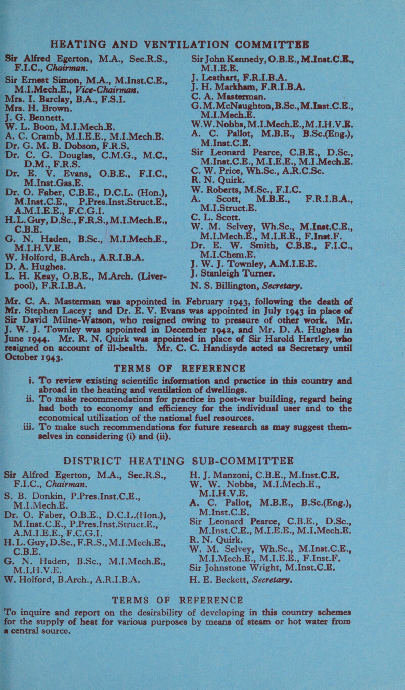        aes Egerton, M.A., Sec.RS., “ FAC. Chairman. beak Wwe. ok ‘MI EE. ML. Mech.E. Dr. G. M. B. Dobson, F.RS. | D.M., F.R.S ‘Milnst.Gas BE. Jats F&lt; G. ‘% a N. ons B.Sc. . M. I .Mech. E., Ww. Holford, B.Arch., AR. LBA. D.A. Hughes. pool), F.R.LB.A. ‘Mr. Stephen Lacey; and Dr. E. C. A. Masterman. M.1.Mech.E. M. tae CE. M.Inst.C.E., M.LE.E., M.LMech.E. R. N. Quirk. W. Roberts, M.Sc., FIC. M A.B. E., -FRIBA, - MI. Struct. E. “M.LMech.E., M.LE1 -M.1.Chem.E. J. W. J. Townley, A.M.LE.E. N.S. Billington, Secretary. June 1944. Mr. R.N  : October 1943.  Sir . Alfred. Egerton, M.A., Sec. R. S., a F.LC., Chairman. . B. Donkin, P.Pres.Inst. Cc. E, M.1.Mech. E.    r. _ M_Inst.C.E., P.Pres. Inst. Struct. E., A.M.LE.E., OGL ASS ,D.Sc., F.R.S., ,M.L.Mech.E., re: B. N. Haden, B. ae Mz | Mech. E., _M.I.H.V.E. fs W. Holford, B.Arch., ARIBA, central source, M.1.H.V.E. M.Inst.C.E. ; Sir Leonard Pearce, C.B.E., D. Se., M.Inst.C.E., M.LE.E., M.LMech.E. R. N. Quirk. M.I.Mech.E., M.I.E.E., F.Inst.F. H. E. Beckett, Secretary.