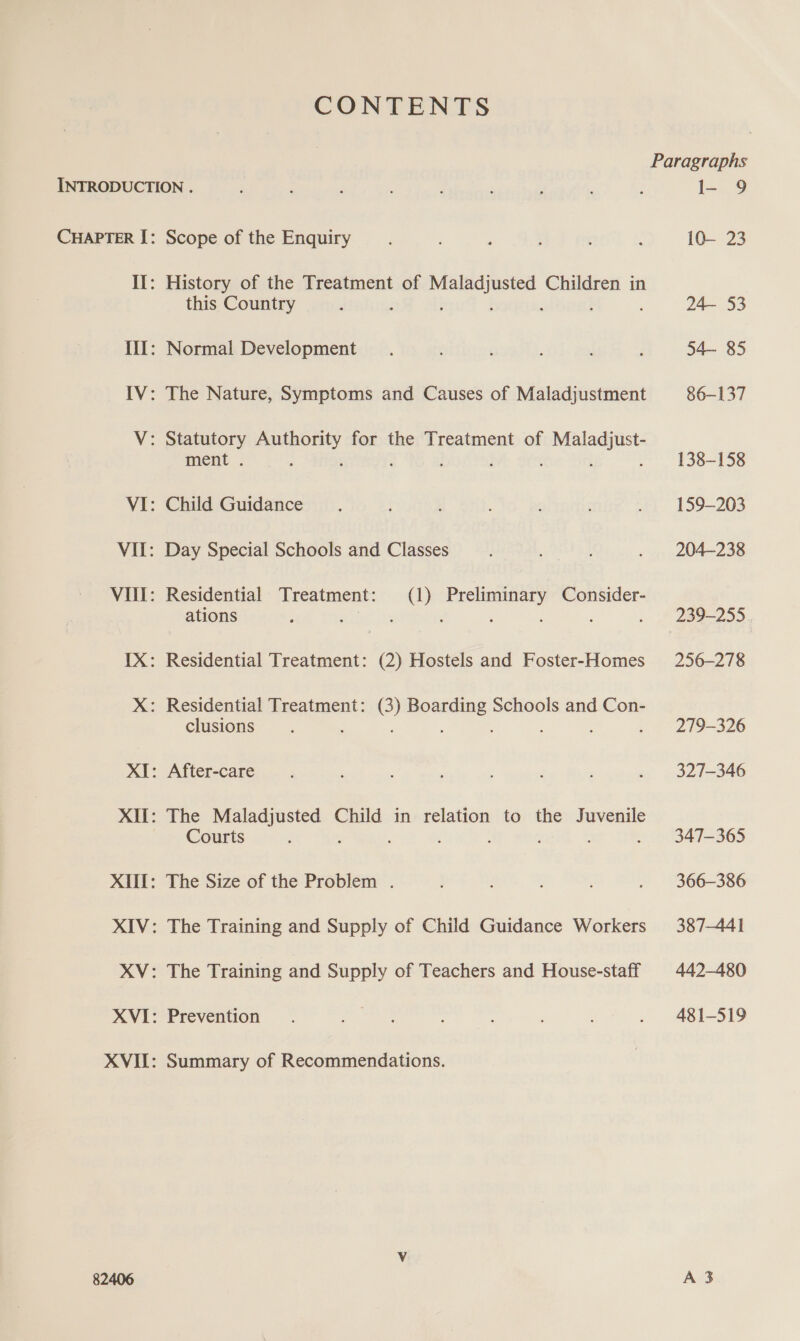 CONTENTS INTRODUCTION . CHAPTER I: Scope of the Enquiry II: History of the Treatment of Mie acge Children in this Country : III: Normal Development IV: The Nature, Symptoms and Causes of Maladjustment V: Statutory steed for the Treatment of sade Seigit ment . VI: Child Guidance VII: Day Special Schools and Classes Vill: Residential Treatment: (1) Preliminary Consider- ations ‘ ‘ ‘ : ; 82406 clusions The Leeper Child in relation to the Juvenile Courts The Size of the Problem . The Training and Supply of Child Guidance Workers The Training and Supply of Teachers and House-staff Prevention Summary of Recommendations. l- 9 10— 23 24— 53 54— 85 86-137 138-158 159-203 204-238 256-278 279-326 327-346 347-365 366-386 387-441 442-480 481-519