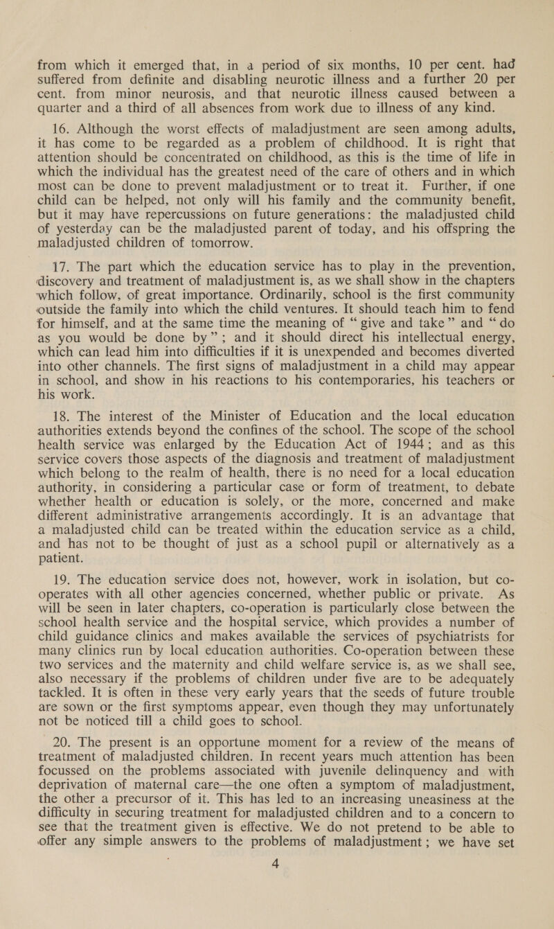 from which it emerged that, in a period of six months, 10 per cent. had suffered from definite and disabling neurotic illness and a further 20 per cent. from minor neurosis, and that neurotic illness caused between a quarter and a third of all absences from work due to illness of any kind. 16. Although the worst effects of maladjustment are seen among adults, it has come to be regarded as a problem of childhood. It is right that attention should be concentrated on childhood, as this is the time of life in which the individual has the greatest need of the care of others and in which most can be done to prevent maladjustment or to treat it. Further, if one child can be helped, not only will his family and the community benefit, but it may have repercussions on future generations: the maladjusted child of yesterday can be the maladjusted parent of today, and his offspring the maladjusted children of tomorrow. 17. The part which the education service has to play in the prevention, discovery and treatment of maladjustment is, as we shall show in the chapters which follow, of great importance. Ordinarily, school is the first community outside the family into which the child ventures. It should teach him to fend for himself, and at the same time the meaning of “give and take” and “do as you would be done by”; and it should direct his intellectual energy, which can lead him into difficulties if it is unexpended and becomes diverted into other channels. The first signs of maladjustment in a child may appear in school, and show in his reactions to his contemporaries, his teachers or his work. 18. The interest of the Minister of Education and the local education authorities extends beyond the confines of the school. The scope of the school health service was enlarged by the Education Act of 1944; and as this service covers those aspects of the diagnosis and treatment of maladjustment which belong to the realm of health, there is no need for a local education authority, in considering a particular case or form of treatment, to debate whether health or education is solely, or the more, concerned and make different administrative arrangements accordingly. It is an advantage that a maladjusted child can be treated within the education service as a child, and has not to be thought of just as a school pupil or alternatively as a patient. 19. The education service does not, however, work in isolation, but co- operates with all other agencies concerned, whether public or private. As will be seen in later chapters, co-operation is particularly close between the school health service and the hospital service, which provides a number of child guidance clinics and makes available the services of psychiatrists for many clinics run by local education authorities. Co-operation between these two services and the maternity and child welfare service is, as we shall see, also necessary if the problems of children under five are to be adequately tackled. It is often in these very early years that the seeds of future trouble are sown or the first symptoms appear, even though they may unfortunately not be noticed till a child goes to school. 20. The present is an opportune moment for a review of the means of treatment of maladjusted children. In recent years much attention has been focussed on the problems associated with juvenile delinquency and with deprivation of maternal care—the one often a symptom of maladjustment, the other a precursor of it. This has led to an increasing uneasiness at the difficulty in securing treatment for maladjusted children and to a concern to see that the treatment given is effective. We do not pretend to be able to offer any simple answers to the problems of maladjustment; we have set