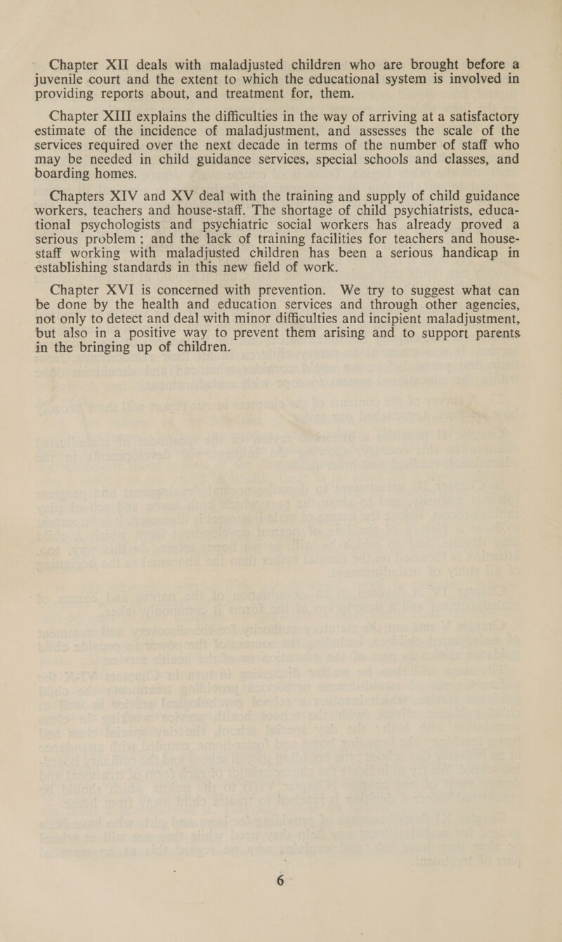 juvenile court and the extent to which the educational system is involved in providing reports about, and treatment for, them. Chapter XIII explains the difficulties in the way of arriving at a satisfactory estimate of the incidence of maladjustment, and assesses the scale of the services required over the next decade in terms of the number of staff who may be needed in child guidance services, special schools and classes, and boarding homes. Chapters XIV and XV deal with the training and supply of child guidance workers, teachers and house-staff. The shortage of child psychiatrists, educa- tional psychologists and psychiatric social workers has already proved a serious problem ; and the lack of training facilities for teachers and house- staff working with maladjusted children has been a serious handicap in establishing standards in this new field of work. Chapter XVI is concerned with prevention. We try to suggest what can be done by the health and education services and through other agencies, not only to detect and deal with minor difficulties and incipient maladjustment, but also in a positive way to prevent them arising and to support parents in the bringing up of children.