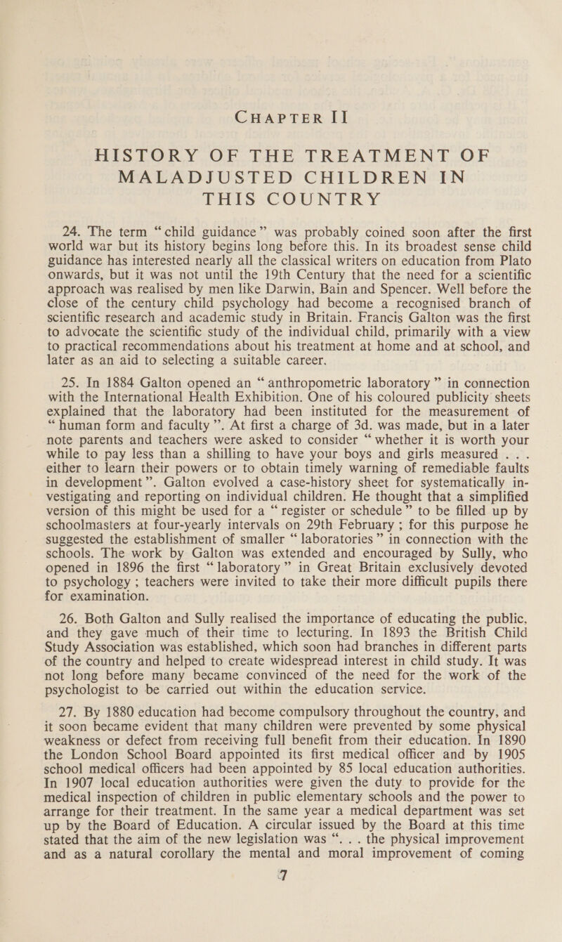 HIS TORY OF THE. TREATMENT OF MALADJUSTED CHILDREN IN DIELS -&lt;COUN TRY 24. The term “child guidance” was probably coined soon after the first world war but its history begins long before this. In its broadest sense child guidance has interested nearly all the classical writers on education from Plato onwards, but it was not until the 19th Century that the need for a scientific approach was realised by men like Darwin, Bain and Spencer. Well before the close of the century child psychology had become a recognised branch of scientific research and academic study in Britain. Francis Galton was the first to advocate the scientific study of the individual child, primarily with a view to practical recommendations about his treatment at home and at school, and later as an aid to selecting a suitable career. 25. In 1884 Galton opened an “ anthropometric laboratory ” in connection with the International Health Exhibition. One of his coloured publicity sheets explained that the laboratory had been instituted for the measurement of “human form and faculty ’’. At first a charge of 3d. was made, but in a later note parents and teachers were asked to consider “whether it is worth your while to pay less than a shilling to have your boys and girls measured .. . either to learn their powers or to obtain timely warning of remediable faults in development”. Galton evolved a case-history sheet for systematically in- vestigating and reporting on individual children. He thought that a simplified version of this might be used for a “ register or schedule ” to be filled up by schoolmasters at four-yearly intervals on 29th February ; for this purpose he suggested the establishment of smaller “laboratories ” in connection with the schools. The work by Galton was extended and encouraged by Sully, who opened in 1896 the first “laboratory” in Great Britain exclusively devoted to psychology ; teachers were invited to take their more difficult pupils there for examination. 26. Both Galton and Sully realised the importance of educating the public, and they gave much of their time to lecturing. In 1893 the British Child Study Association was established, which soon had branches in different parts of the country and helped to create widespread interest in child study. It was not long before many became convinced of the need for the work of the psychologist to be carried out within the education service. 27. By 1880 education had become compulsory throughout the country, and it soon became evident that many children were prevented by some physical weakness or defect from receiving full benefit from their education. In 1890 the London School Board appointed its first medical officer and by 1905 school medical officers had been appointed by 85 local education authorities. In 1907 local education authorities were given the duty. to provide for the medical inspection of children in public elementary schools and the power to arrange for their treatment. In the same year a medical department was set up by the Board of Education. A circular issued by the Board at this time stated that the aim of the new legislation was “. . . the physical improvement and as a natural corollary the mental and moral improvement of coming