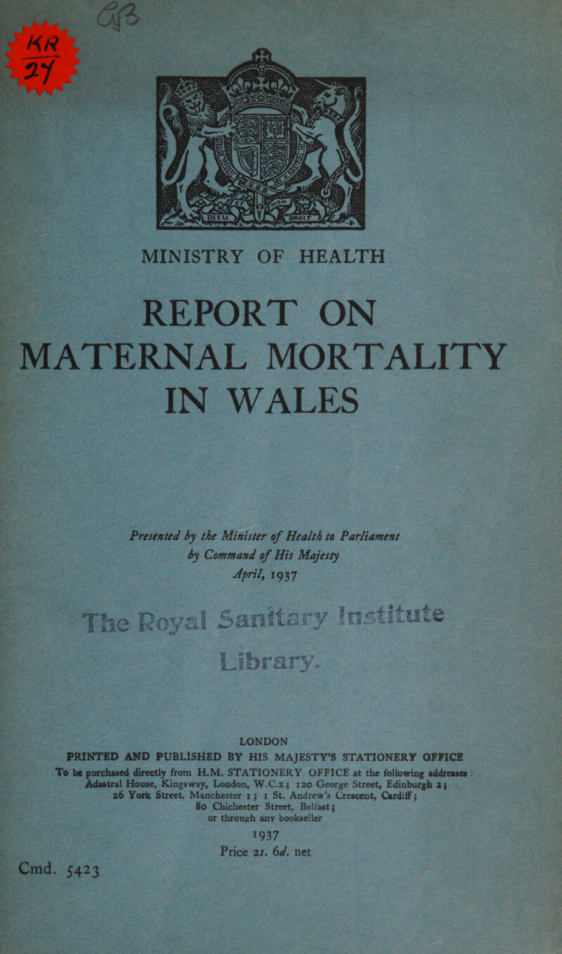  | AGPORT ON ERNAL MORTALITY _IN WALES  | Presented 2 by the Minister of Health to Patines : _ by Command of His Majesty April, 1937 ir 4 9 Be = ; oe. ony Lee wtateate ¥ Rove q aa ae ao 7a on Ee) Age ce HED Eel se pe ee fh eee 5 AT AE Baga &amp; SB hh ak se sac % cy Gat Oe j Ose 5 oral eee | Liorary #  ‘LONDON PRINTED AND PUBLISHED BY HIS MAJESTY’S STATIONERY OFFICE ‘To be purchased directly from H.M. STATIONERY OFFICE at the following addresses : Adastral House, Kingsway, London, W.C.z; 120 George Street, Edinburgh 2; 26 York Street, Manchester 1; 1 St. Andrew’s Crescent, Cardiff; 80 Chichester Street, Belfast ; or through any bookseller 1937 Price 2s. 6d. net Cmd. 5423 