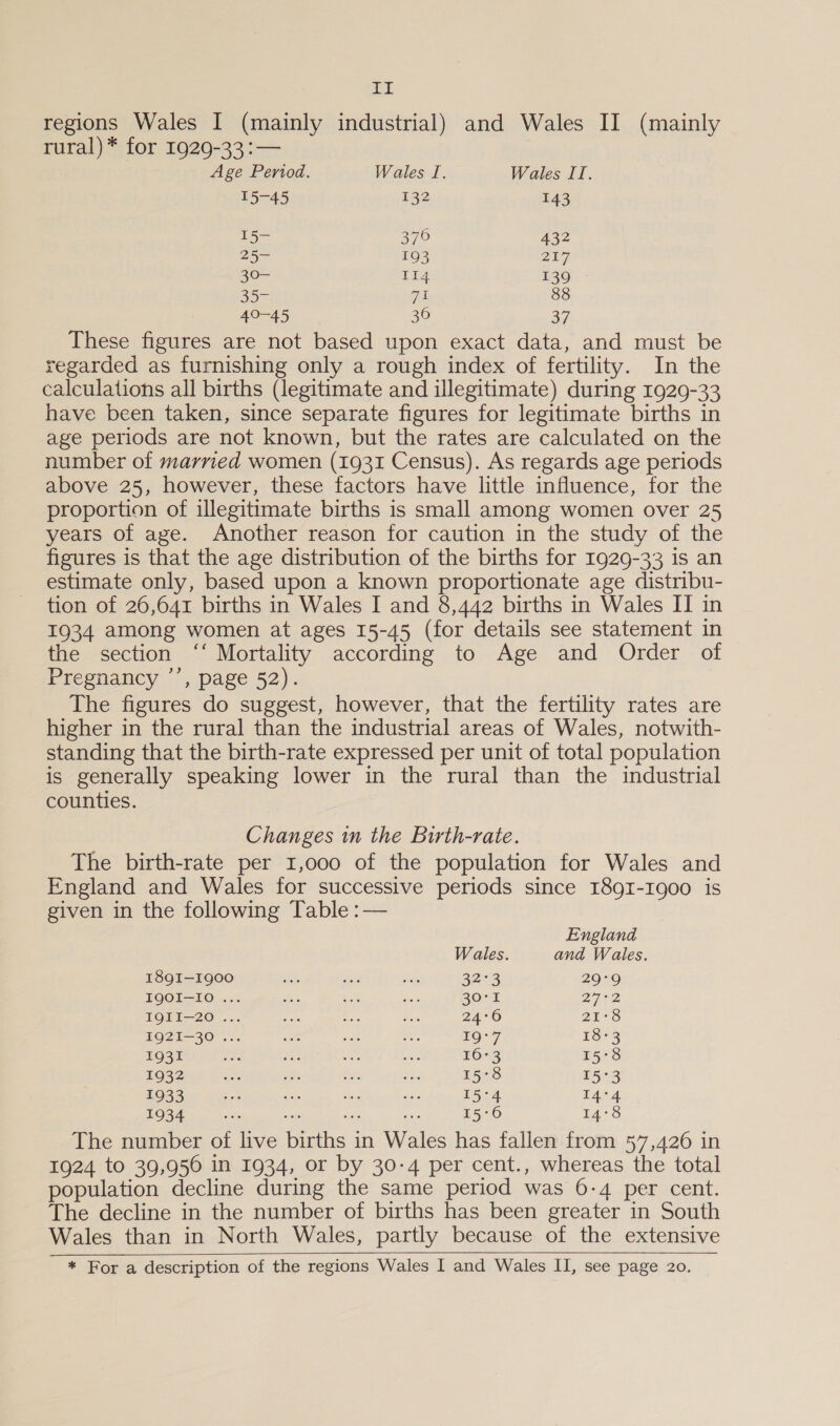 ia regions Wales I (mainly industrial) and Wales II (mainly rural) * for 1929-33 :— Age Period. Wales I. Wales II. 15-45 132 143 15- 376 432 25- 193 27 Sor 114 139 35- ve 88 Ao 45 36 3 These figures are not based upon exact data, and must be regarded as furnishing only a rough index of fertility. In the calculations all births (legitimate and illegitimate) during 1929-33 have been taken, since separate figures for legitimate births in age periods are not known, but the rates are calculated on the number of married women (1931 Census). As regards age periods above 25, however, these factors have little influence, for the proportion of illegitimate births is small among women over 25 years of age. Another reason for caution in the study of the figures is that the age distribution of the births for 1929-33 is an estimate only, based upon a known proportionate age distribu- tion of 26,641 births in Wales I and 8,442 births in Wales II in 1934 among women at ages 15-45 (for details see staternent in the section ‘‘ Mortality according to Age and Order of Presnancy ’, page 52). The figures do suggest, however, that the fertility rates are higher in the rural than the industrial areas of Wales, notwith- standing that the birth-rate expressed per unit of total population is generally speaking lower in the rural than the industrial counties. Changes in the Birth-rate. The birth-rate per 1,000 of the population for Wales and England and Wales for successive periods since I89I-1900 is given in the following Table :— England Wales. and Wales. I89QI—1900 5a Ba sts 323 29°9 IQOI-IO ... re ae acts 20° 1 222 IQII—20 ... seats Ss Ber 24°6 21°78 L9Q2I—30 ... iat fa ‘de Oe 18-3 1931 28: #83 es bial 16+3 15°8 1932 ae ae be: 435 15°8 15°3 1933 se aie ti ge 15°4 14°4 1934 453 suis 15°6 LA7c The number of live births in Wales has fallen from 57,426 in 1924 to 39,956 in 1934, or by 30-4 per cent., whereas the total population decline during the same period was 6-4 per cent. The decline in the number of births has been greater in South Wales than in North Wales, partly because of the extensive * For a description of the regions Wales I and Wales II, see page 20. 