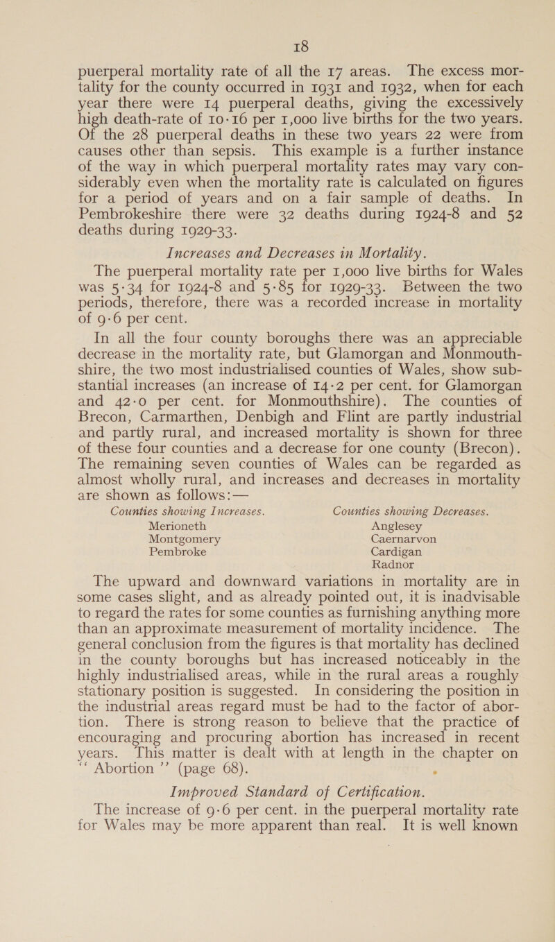 puerperal mortality rate of all the 17 areas. The excess mor- tality for the county occurred in 1931 and 1932, when for each year there were I4 puerperal deaths, giving the excessively high death-rate of 10-16 per 1,000 live births for the two years. Of the 28 puerperal deaths in these two years 22 were from causes other than sepsis. This example is a further instance of the way in which puerperal mortality rates may vary con- siderably even when the mortality rate is calculated on figures for a period of years and on a fair sample of deaths. In Pembrokeshire there were 32 deaths during 1924-8 and 52 deaths during 1929-33. Increases and Decreases in Mortality. The puerperal mortality rate per 1,000 live births for Wales was 5:34 for 1924-8 and 5-85 for 1929-33. Between the two periods, therefore, there was a recorded increase in mortality of 9-6 per cent. In all the four county boroughs there was an appreciable decrease in the mortality rate, but Glamorgan and Monmouth- shire, the two most industrialised counties of Wales, show sub- stantial increases (an increase of 14-2 per cent. for Glamorgan and 42:0 per cent. for Monmouthshire). The counties of Brecon, Carmarthen, Denbigh and Flint are partly industrial and partly rural, and increased mortality is shown for three of these four counties and a decrease for one county (Brecon). The remaining seven counties of Wales can be regarded as almost wholly rural, and increases and decreases in mortality are shown as follows:— Counties showing Increases. Counties showing Decreases. Merioneth Anglesey Montgomery Caernarvon Pembroke Cardigan Radnor The upward and downward variations in mortality are in some cases slight, and as already pointed out, it is inadvisable to regard the rates for some counties as furnishing anything more than an approximate measurement of mortality incidence. The general conclusion from the figures is that mortality has declined in the county boroughs but has increased noticeably in the highly industrialised areas, while in the rural areas a roughly stationary position is suggested. In considering the position in the industrial areas regard must be had to the factor of abor- tion. There is strong reason to believe that the practice of encouraging and procuring abortion has increased in recent years. This matter is dealt with at length in the chapter on  Abortion 7 (page 63), ; Improved Standard of Certification. The increase of 9-6 per cent. in the puerperal mortality rate for Wales may be more apparent than real. It is well known