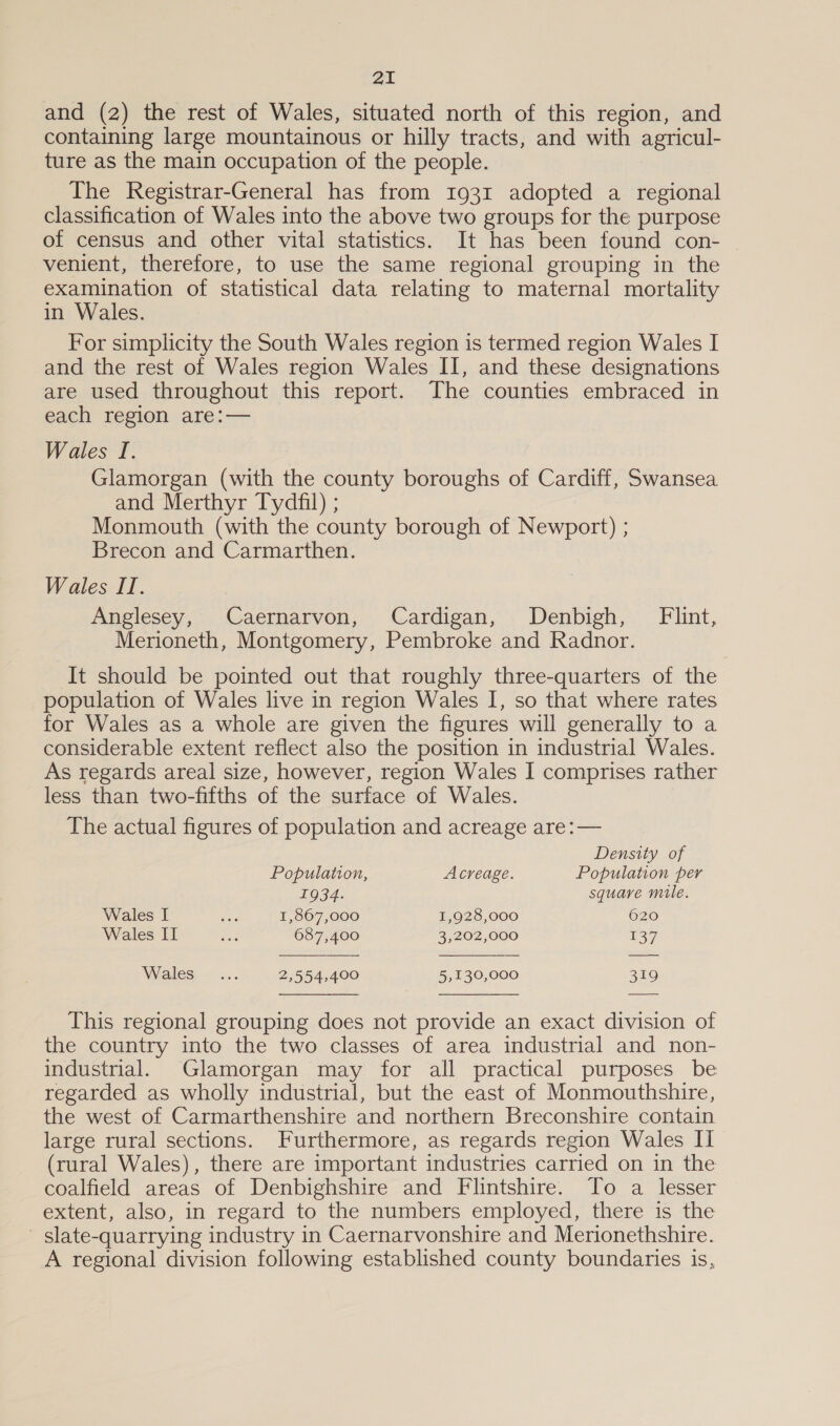 and (2) the rest of Wales, situated north of this region, and containing large mountainous or hilly tracts, and with agricul- ture as the main occupation of the people. The Registrar-General has from 1931 adopted a regional classification of Wales into the above two groups for the purpose of census and other vital statistics. It has been found con- venient, therefore, to use the same regional grouping in the examination of statistical data relating to maternal mortality in Wales. For simplicity the South Wales region is termed region Wales I and the rest of Wales region Wales II, and these designations are used throughout this report. The counties embraced in each Tesion are:— Wales I. : Glamorgan (with the county boroughs of Cardiff, Swansea and Merthyr Tydfil) ; Monmouth (with the county borough of Newport) ; Brecon and Carmarthen. Wales II. Anglesey, Caernarvon, Cardigan, Denbigh, Flint, Merioneth, Montgomery, Pembroke and Radnor. It should be pointed out that roughly three-quarters of the population of Wales live in region Wales I, so that where rates for Wales as a whole are given the figures will generally to a considerable extent reflect also the position in industrial Wales. As regards areal size, however, region Wales I comprises rather less than two-fifths of the surface of Wales. The actual figures of population and acreage are: —   Density of Population, Acreage. Population per 1934. square mile. Wales I tae 1,867,000 1,928,000 620 Wales II ee 687,400 3,202,000 137 Wales -.... 2,554,400 5,130,000 319   This regional grouping does not provide an exact division of the country into the two classes of area industrial and non- industrial. Glamorgan may for all practical purposes be regarded as wholly industrial, but the east of Monmouthshire, the west of Carmarthenshire and northern Breconshire contain large rural sections. Furthermore, as regards region Wales II (rural Wales), there are important industries carried on in the coalfield areas of Denbighshire and Flintshire. To a lesser extent, also, in regard to the numbers employed, there is the slate-quarrying industry in Caernarvonshire and Merionethshire. A regional division following established county boundaries is,