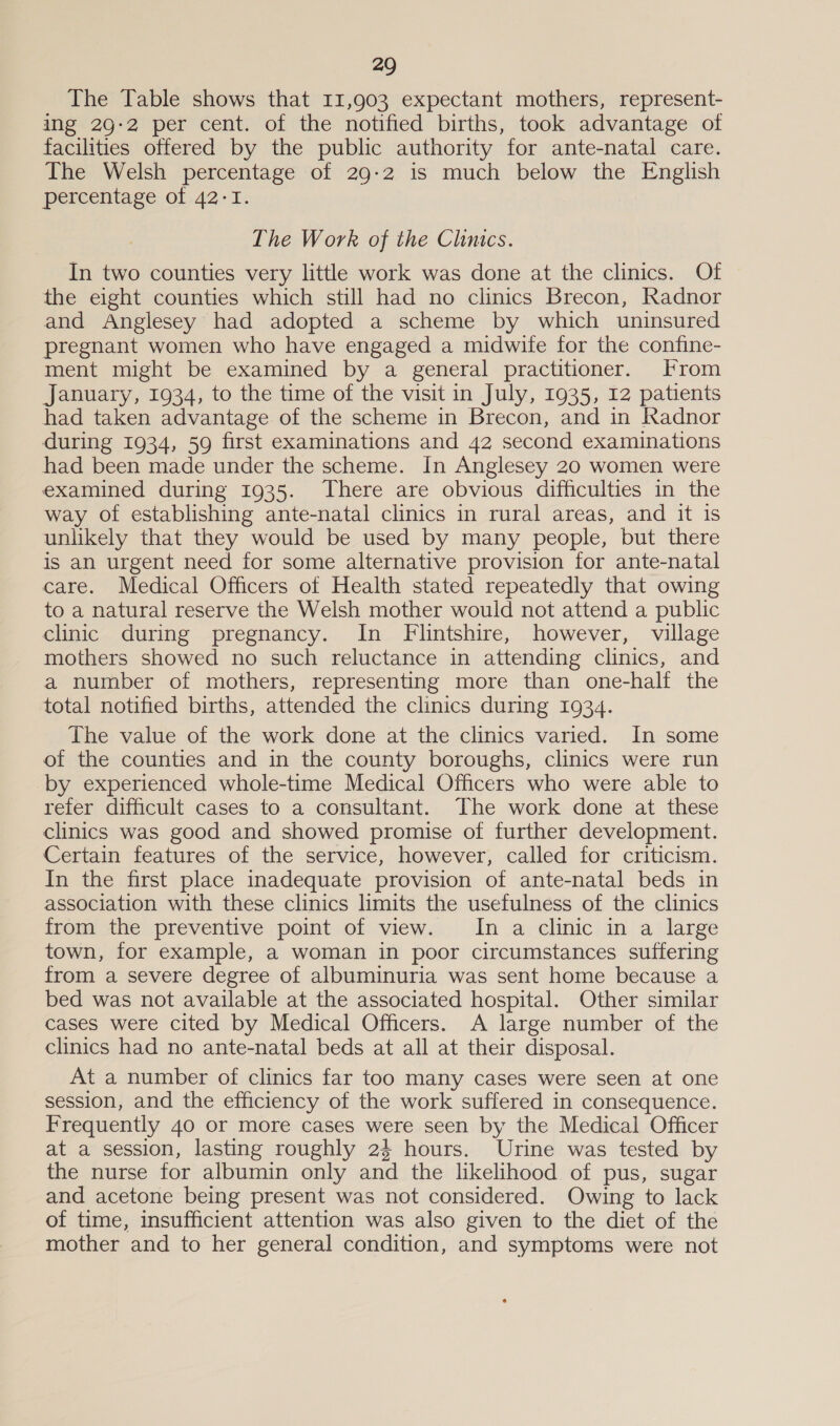 The Table shows that 11,903 expectant mothers, represent- ing 29-2 per cent. of the notified births, took advantage of facilities offered by the public authority for ante-natal care. The Welsh percentage of 29-2 is much below the English percentage of 42-1. The Work of the Clinics. In two counties very little work was done at the clinics. Of the eight counties which still had no clinics Brecon, Radnor and Anglesey had adopted a scheme by which uninsured pregnant women who have engaged a midwite for the confine- ment might be examined by a general practitioner. From January, 1934, to the time of the visit in July, 1935, 12 patients had taken advantage of the scheme in Brecon, and in Radnor during 1934, 59 first examinations and 42 second examinations had been made under the scheme. In Anglesey 20 women were examined during 1935. There are obvious difficulties in the way of establishing ante-natal clinics in rural areas, and it is unlikely that they would be used by many people, but there is an urgent need for some alternative provision for ante-natal care. Medical Officers of Health stated repeatedly that owing to a natural reserve the Welsh mother would not attend a public clinic during pregnancy. In Flintshire, however, village mothers showed no such reluctance in attending clinics, and a number of mothers, representing more than one-half the total notified births, attended the clinics during 1934. The value of the work done at the clinics varied. In some of the counties and in the county boroughs, clinics were run by experienced whole-time Medical Officers who were able to refer difficult cases to a consultant. The work done at these clinics was good and showed promise of further development. Certain features of the service, however, called for criticism. In the first place inadequate provision of ante-natal beds in association with these clinics limits the usefulness of the clinics from the preventive point of view. Im a clinic in a large town, for example, a woman in poor circumstances suffering from a severe degree of albuminuria was sent home because a bed was not available at the associated hospital. Other similar cases were cited by Medical Officers. A large number of the clinics had no ante-natal beds at all at their disposal. At a number of clinics far too many cases were seen at one session, and the efficiency of the work suffered in consequence. Frequently 40 or more cases were seen by the Medical Officer at a session, lasting roughly 24 hours. Urine was tested by the nurse for albumin only and the likelihood of pus, sugar and acetone being present was not considered. Owing to lack of time, insufficient attention was also given to the diet of the mother and to her general condition, and symptoms were not