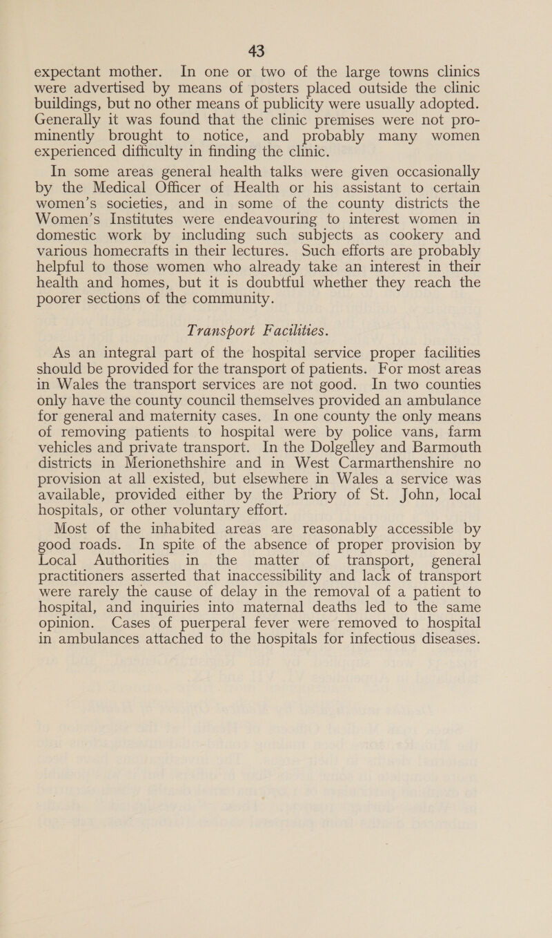 expectant mother. In one or two of the large towns clinics were advertised by means of posters placed outside the clinic buildings, but no other means of publicity were usually adopted. Generally it was found that the clinic premises were not pro- minently brought to notice, and probably many women experienced difficulty in finding the clinic. In some areas general health talks were given occasionally by the Medical Officer of Health or his assistant to certain women’s societies, and in some of the county districts the Women’s Institutes were endeavouring to interest women in domestic work by including such subjects as cookery and various homecrafts in their lectures. Such efforts are probably helpful to those women who already take an interest in their health and homes, but it is doubtful whether they reach the poorer sections of the community. Transport Facthtes. As an integral part of the hospital service proper facilities should be provided for the transport of patients. For most areas in Wales the transport services are not good. In two counties only have the county council themselves provided an ambulance for general and maternity cases. In one county the only means of removing patients to hospital were by police vans, farm vehicles and private transport. In the Dolgelley and Barmouth districts in Merionethshire and in West Carmarthenshire no provision at all existed, but elsewhere in Wales a service was available, provided either by the Pnory of St. John, local hospitals, or other voluntary effort. Most of the inhabited areas are reasonably accessible by good roads. In spite of the absence of proper provision by Local Authorities in the matter of transport, general practitioners asserted that inaccessibility and lack of transport were rarely the cause of delay in the removal of a patient to hospital, and inquiries into maternal deaths led to the same opinion. Cases of puerperal fever were removed to hospital in ambulances attached to the hospitals for infectious diseases.