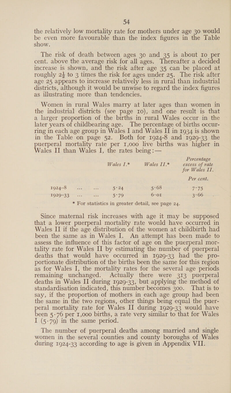 the relatively low mortality rate for mothers under age 30 would be even more favourable than the index figures in the Table show. The risk of death between ages 30 and 35 is about Io per cent. above the average risk for all ages. Thereafter a decided increase 1s shown, and the risk after age 35 can be placed at roughly 25 to 3 times the risk for ages under 25. The risk after age 25 appears to increase relatively less in rural than industrial districts, although it would be unwise to regard the index figures as illustrating more than tendencies. Women in rural Wales marry at later ages than women in the industrial districts (see page 10), and one result is that a larger proportion of the births in rural Wales occur in the later years of childbearing age. ‘The percentage of births occur- ring in each age group in Wales I and Wales IT in 1934 is shown in the Table on page 52. Both for 1924-8 and 1929-33 the puerperal mortality rate per 1,000 live births was higher in Wales II than Wales I, the rates being :— Percentage Wales 1.* Wales II.* excess of vate for Wales II. Per cent. 1924-8 Be at 5°24 5:68 7°75 19026733 es 5°79 6:O1 3°66 * For statistics in greater detail, see page 24. Since maternal risk increases with age it may be supposed that a lower puerperal mortality rate would have occurred in Wales II if the age distribution of the women at childbirth had been the same as in Wales I. An attempt has been made to assess the influence of this factor of age on the puerperal mor- tality rate for Wales II by estimating the number of puerperal deaths that would have occurred in 1929-33 had the pro- portionate distribution of the births been the same for this region as for Wales I, the mortality rates for the several age periods remaining unchanged. Actually there were 313 puerperal deaths in Wales II during 1929-33, but applying the method of standardisation indicated, this number becomes 300. That is to say, if the proportion of mothers in each age group had been the same in the two regions, other things being equal the puer- peral mortality rate for Wales II during 1929-33 would have been 5-76 per 1,000 births, a rate very similar to that for Wales I (5-79) in the same period. The number of puerperal deaths among married and single women in the several counties and county boroughs of Wales during 1924-33 according to age is given in Appendix VII.