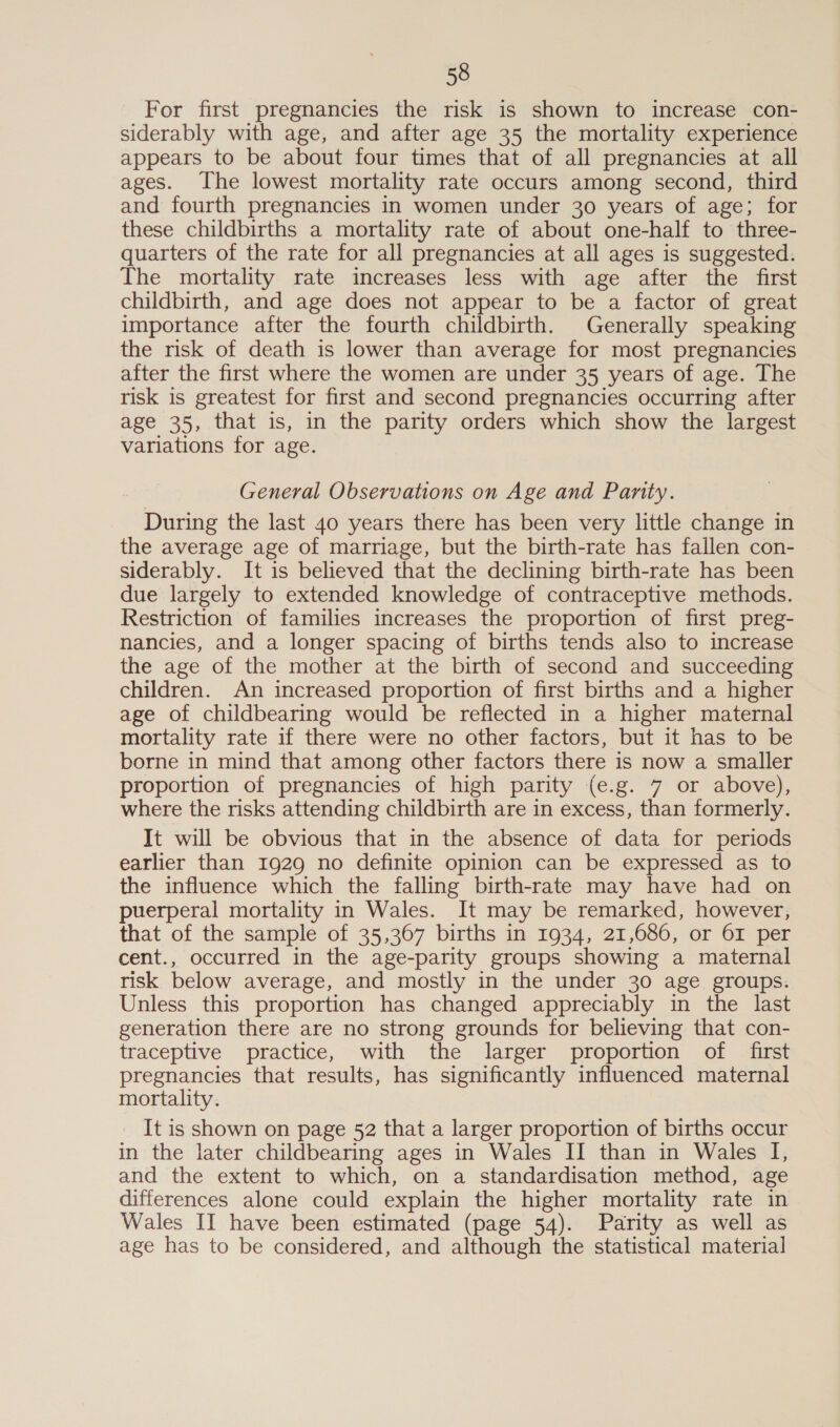 For first pregnancies the risk is shown to increase con- siderably with age, and after age 35 the mortality experience appears to be about four times that of all pregnancies at all ages. The lowest mortality rate occurs among second, third and fourth pregnancies in women under 30 years of age; for these childbirths a mortality rate of about one-half to three- quarters of the rate for all pregnancies at all ages is suggested. The mortality rate increases less with age after the first childbirth, and age does not appear to be a factor of great importance after the fourth childbirth. Generally speaking the risk of death is lower than average for most pregnancies after the first where the women are under 35 years of age. The risk is greatest for first and second pregnancies occurring after age 35, that is, in the parity orders which show the largest variations for age. General Observations on Age and Parity. During the last 40 years there has been very little change in the average age of marriage, but the birth-rate has fallen con- siderably. It is believed that the declining birth-rate has been due largely to extended knowledge of contraceptive methods. Restriction of families increases the proportion of first preg- nancies, and a longer spacing of births tends also to increase the age of the mother at the birth of second and succeeding children. An increased proportion of first births and a higher age of childbearing would be reflected in a higher maternal mortality rate if there were no other factors, but it has to be borne in mind that among other factors there is now a smaller proportion of pregnancies of high parity (e.g. 7 or above), where the risks attending childbirth are in excess, than formerly. It will be obvious that in the absence of data for periods earlier than 1929 no definite opinion can be expressed as to the influence which the falling birth-rate may have had on puerperal mortality in Wales. It may be remarked, however, that of the sample of 35,367 births in 1934, 21,686, or 61 per cent., occurred in the age-parity groups showing a maternal tisk below average, and mostly in the under 30 age groups. Unless this proportion has changed appreciably in the last generation there are no strong grounds for believing that con- traceptive practice, with the larger proportion of first pregnancies that results, has significantly influenced maternal mortality. It is shown on page 52 that a larger proportion of births occur in the later childbearing ages in Wales II than in Wales I, and the extent to which, on a standardisation method, age differences alone could explain the higher mortality rate in Wales II have been estimated (page 54). Parity as well as age has to be considered, and although the statistical material