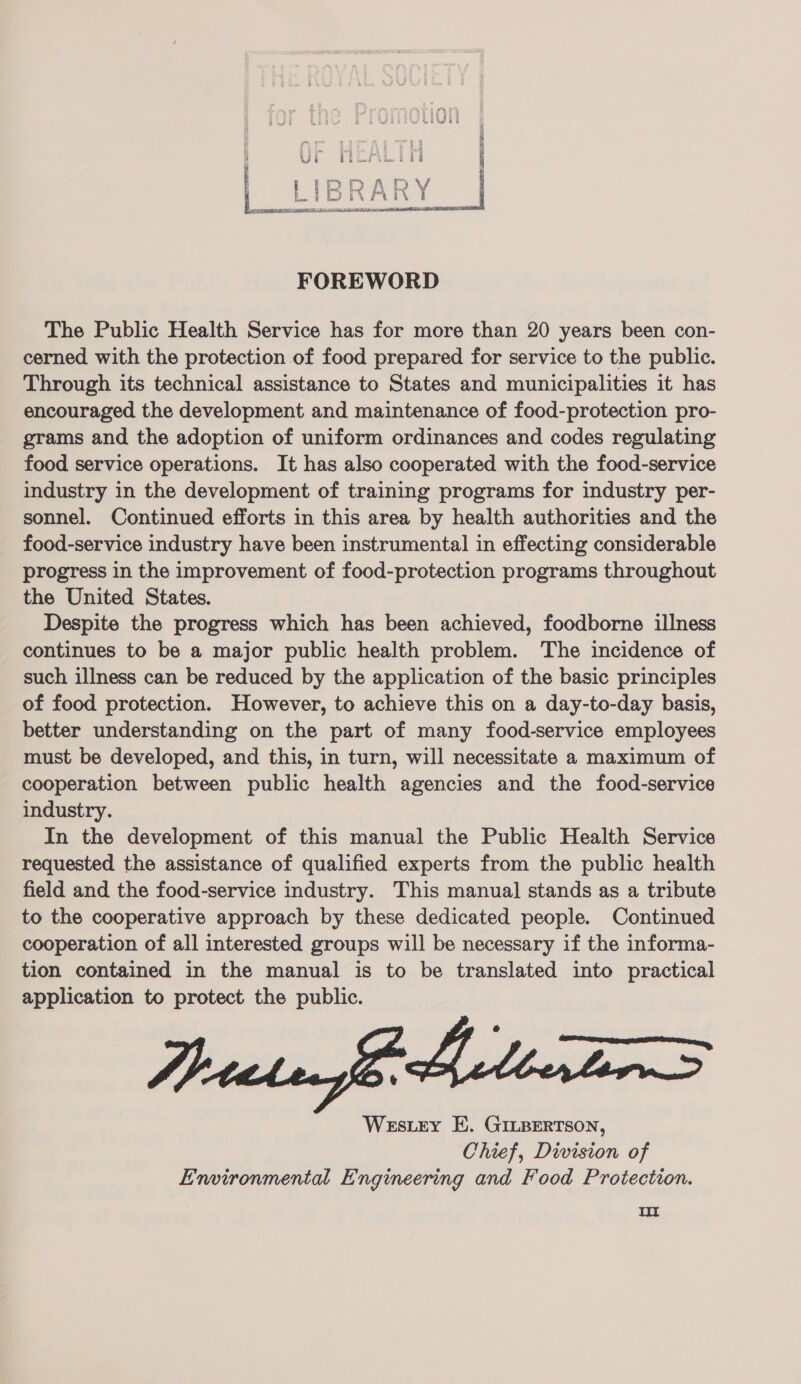  FOREWORD The Public Health Service has for more than 20 years been con- cerned with the protection of food prepared for service to the public. Through its technical assistance to States and municipalities it has encouraged the development and maintenance of food-protection pro- grams and the adoption of uniform ordinances and codes regulating food service operations. It has also cooperated with the food-service industry in the development of training programs for industry per- sonnel. Continued efforts in this area by health authorities and the _ food-service industry have been instrumental in effecting considerable progress in the improvement of food-protection programs throughout the United States. Despite the progress which has been achieved, foodborne illness continues to be a major public health problem. The incidence of such illness can be reduced by the application of the basic principles of food protection. However, to achieve this on a day-to-day basis, better understanding on the part of many food-service employees must be developed, and this, in turn, will necessitate a maximum of cooperation between public health agencies and the food-service industry. In the development of this manual the Public Health Service requested the assistance of qualified experts from the public health field and the food-service industry. This manual stands as a tribute to the cooperative approach by these dedicated people. Continued cooperation of all interested groups will be necessary if the informa- tion contained in the manual is to be translated into practical application to protect the public. Westrey E. GILBERTSON, Chief, Division of Environmental Engimeering and Food Protection. Oo