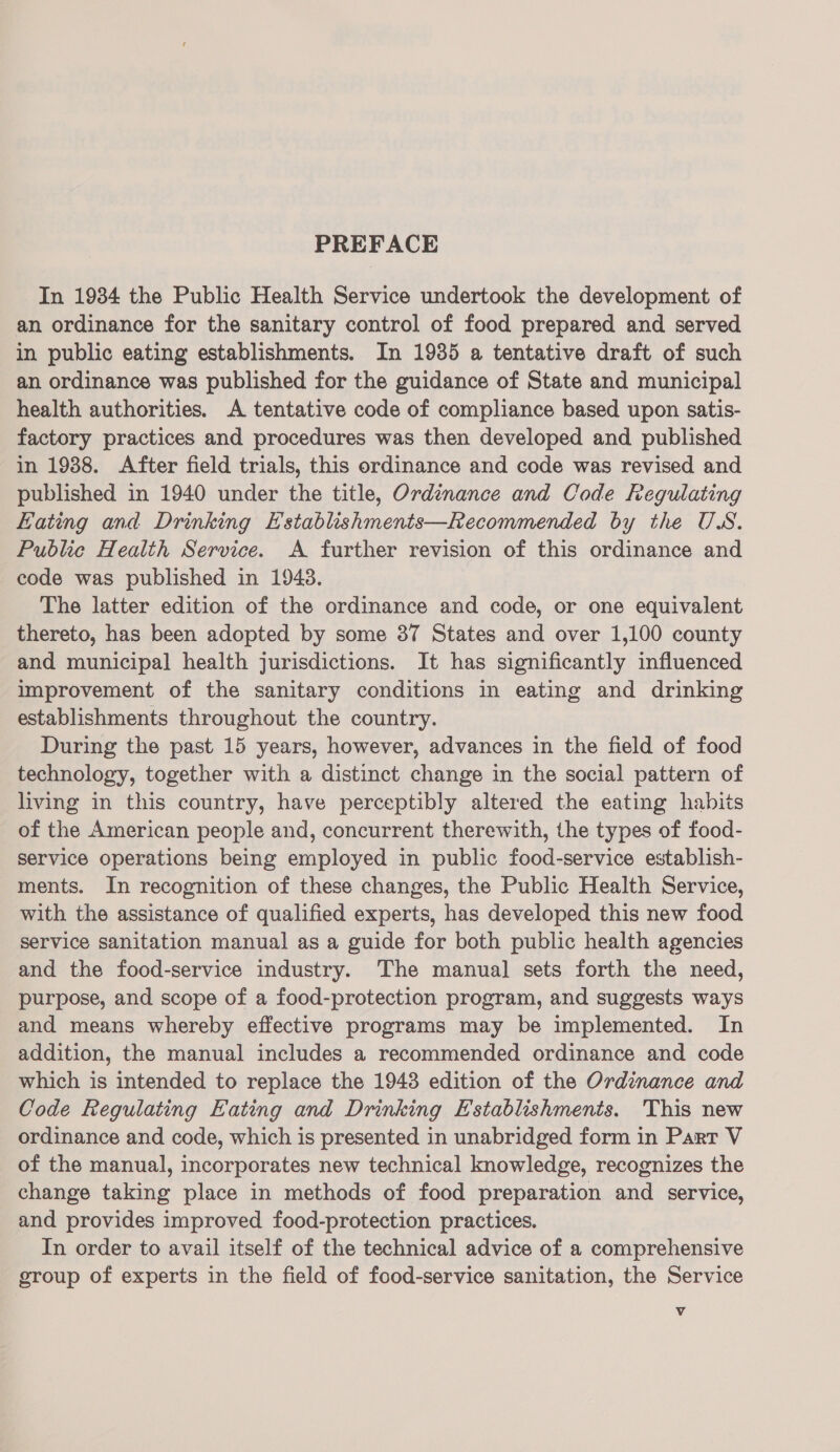 PREFACE In 1934 the Public Health Service undertook the development of an ordinance for the sanitary control of food prepared and served in public eating establishments. In 1935 a tentative draft of such an ordinance was published for the guidance of State and municipal health authorities. A tentative code of compliance based upon satis- factory practices and procedures was then developed and published in 1988. After field trials, this ordinance and code was revised and published in 1940 under the title, Ordinance and Code Regulating Eating and Drinking Establishments—Recommended by the US. Public Health Service. A further revision of this ordinance and code was published in 19438. The latter edition of the ordinance and code, or one equivalent thereto, has been adopted by some 37 States and over 1,100 county and municipal health jurisdictions. It has significantly influenced improvement of the sanitary conditions in eating and drinking establishments throughout the country. During the past 15 years, however, advances in the field of food technology, together with a distinct change in the social pattern of living in this country, have perceptibly altered the eating habits of the American people and, concurrent therewith, the types of food- service operations being employed in public food-service establish- ments. In recognition of these changes, the Public Health Service, with the assistance of qualified experts, has developed this new food service sanitation manual as a guide for both public health agencies and the food-service industry. ‘The manual sets forth the need, purpose, and scope of a food-protection program, and suggests ways and means whereby effective programs may be implemented. In addition, the manual includes a recommended ordinance and code which is intended to replace the 1943 edition of the Ordinance and Code Regulating Eating and Drinking Establishments. This new ordinance and code, which is presented in unabridged form in Part V of the manual, incorporates new technical knowledge, recognizes the change taking place in methods of food preparation and service, and provides improved food-protection practices. In order to avail itself of the technical advice of a comprehensive group of experts in the field of food-service sanitation, the Service Vv