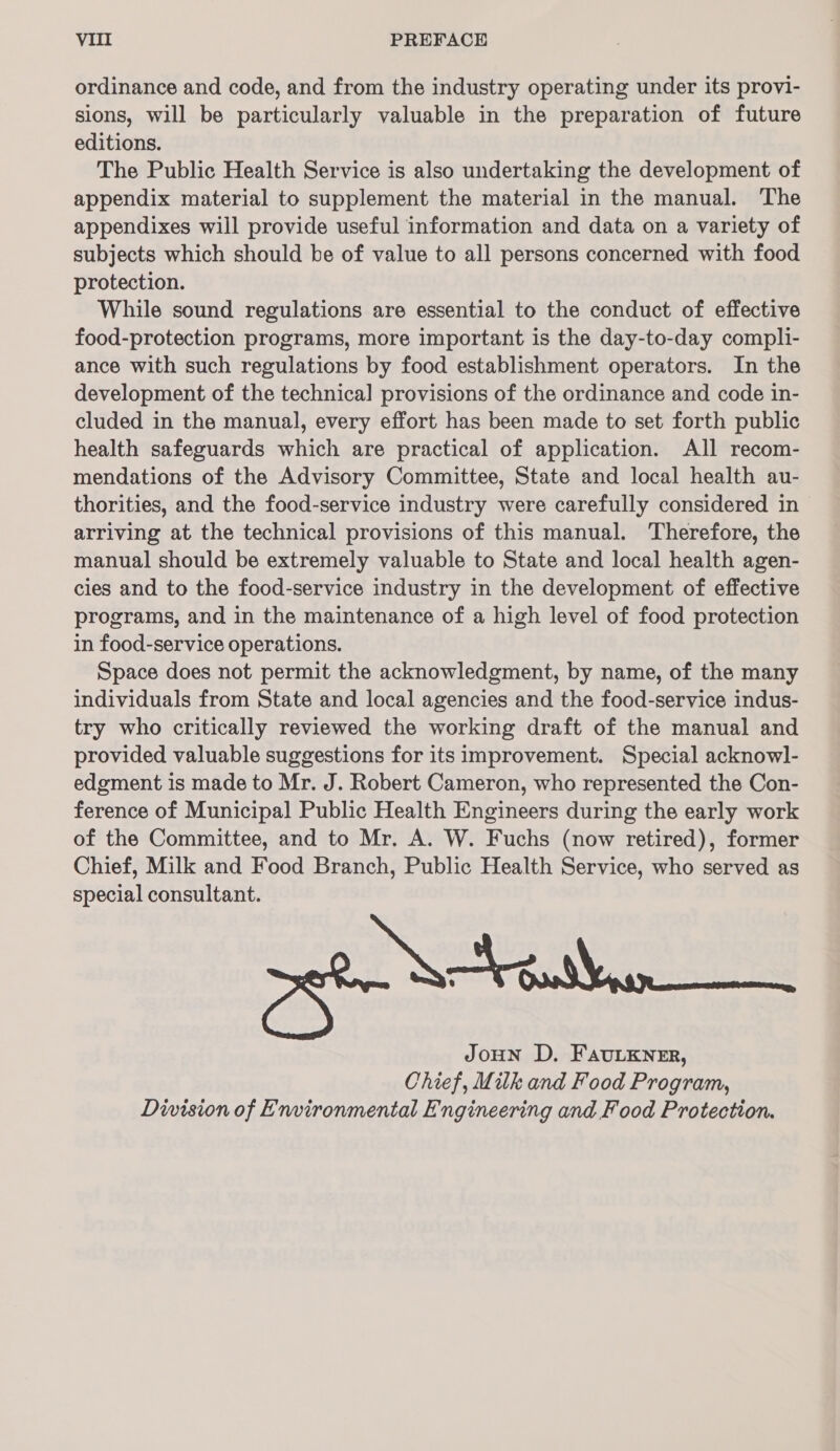 ordinance and code, and from the industry operating under its provi- sions, will be particularly valuable in the preparation of future editions. The Public Health Service is also undertaking the development of appendix material to supplement the material in the manual. The appendixes will provide useful information and data on a variety of subjects which should be of value to all persons concerned with food protection. While sound regulations are essential to the conduct of effective food-protection programs, more important is the day-to-day compli- ance with such regulations by food establishment operators. In the development of the technical provisions of the ordinance and code in- cluded in the manual, every effort has been made to set forth public health safeguards which are practical of application. AJl recom- mendations of the Advisory Committee, State and local health au- thorities, and the food-service industry were carefully considered in arriving at the technical provisions of this manual. Therefore, the manual should be extremely valuable to State and local health agen- cies and to the food-service industry in the development of effective programs, and in the maintenance of a high level of food protection in food-service operations. Space does not permit the acknowledgment, by name, of the many individuals from State and local agencies and the food-service indus- try who critically reviewed the working draft of the manual and provided valuable suggestions for its improvement. Special acknowl- edgment is made to Mr. J. Robert Cameron, who represented the Con- ference of Municipal Public Health Engineers during the early work of the Committee, and to Mr. A. W. Fuchs (now retired), former Chief, Milk and Food Branch, Public Health Service, who served as special consultant. JoHN D, Faulkner, Chief, Milk and Food Program, Division of Environmental Engineering and Food Protection.