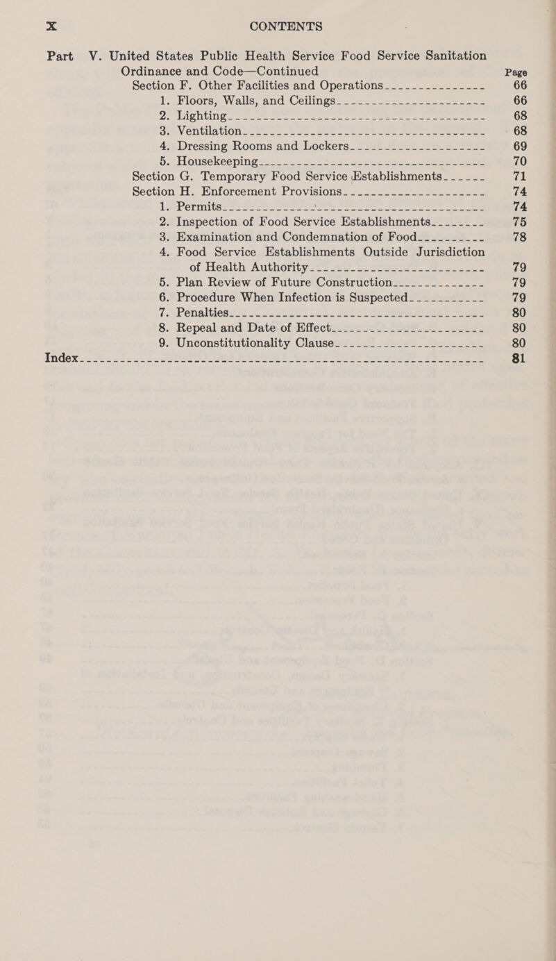 Part V. United States Public Health Service Food Service Sanitation Ordinance and Code—Continued Page Section F. Other Facilities and Operations_____---------- 66 1, LE LOOTS;) Wieaiis; BOO COUN GS ee 66 O Aaed VLA 6 8) Bg fis ci crgerinn ented eligi Sift, capper ee Pad 68 oy Ventilation oe eo ee eee 68 4. Dressing Rooms and Lockers__-_.-.-_------------ 69 5... Housekeeping 3.1.0 3 tune Se ee ee 70 Section G. Temporary Food Service Establishments - - - - - - 71 Section H. Enforcement Provisions. -.........._.------- 74 LwePermitsZesivsd wenn eee hig Rag ls Lop taboo fine te AD = 74 2. Inspection of Food Service Establishments_ -- ----- 75 3. Examination and Condemnation of Food____-____-- 78 4. Food Service Establishments Outside Jurisdiction of Health. Authorityirs 20 he seeca- 2 79 5. Plan Review of Future Construction__________-__- 79 6. Procedure When Infection is Suspected__________- 79 1 SPenaltioe ns 1 22h e.2 iee.. solo lee: eee 80 8.: Repeal and Date. ofkifiectzveoe tee Skee 80 9. Unconstitutionality Clause______.________-___-_-- 80