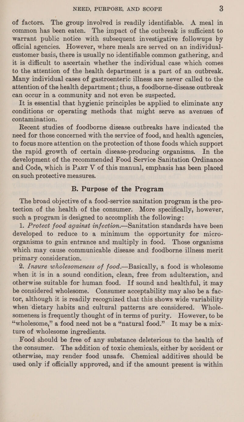 of factors. The group involved is readily identifiable. A meal in common has been eaten. The impact of the outbreak is sufficient to warrant public notice with subsequent investigative followups by official agencies. However, where meals are served on an individual- customer basis, there is usually no identifiable common gathering, and it is difficult to ascertain whether the individual case which comes to the attention of the health department is a part of an outbreak. Many individual cases of gastroenteric illness are never called to the attention of the health department ; thus, a foodborne-disease outbreak can occur in a community and not even be suspected. It is essential that hygienic principles be applied to eliminate any conditions or operating methods that might serve as avenues of contamination. Recent studies of foodborne disease outbreaks have indicated the need for those concerned with the service of food, and health agencies, to focus more attention on the protection of those foods which support the rapid growth of certain disease-producing organisms. In the development of the recommended Food Service Sanitation Ordinance and Code, which is Parr V of this manual, emphasis has been placed on such protective measures. B. Purpose of the Program The broad objective of a food-service sanitation program is the pro- tection of the health of the consumer. More specifically, however, such a program is designed to accomplish the following: 1. Protect food against infection—Sanitation standards have been developed to reduce to a minimum the opportunity for micro- organisms to gain entrance and multiply in food. Those organisms which may cause communicable disease and foodborne illness merit primary consideration. 2. Insure wholesomeness of food—Basically, a food is wholesome when it is in a sound condition, clean, free from adulteration, and otherwise suitable for human food. If sound and healthful, it may be considered wholesome. Consumer acceptability may also be a fac- tor, although it is readily recognized that this shows wide variability when dietary habits and cultural patterns are considered. Whole- someness is frequently thought of in terms of purity. However, to be “wholesome,” a food need not be a “natural food.” It may be a mix- ture of wholesome ingredients. Food should be free of any substance deleterious to the health of the consumer. The addition of toxic chemicals, either by accident or otherwise, may render food unsafe. Chemical additives should be used only if officially approved, and if the amount present is within