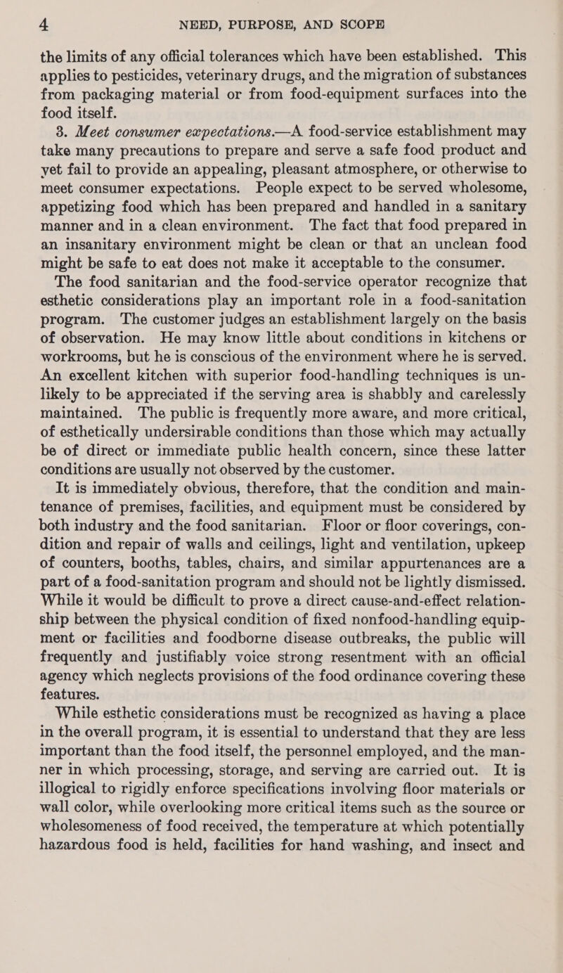 the limits of any official tolerances which have been established. This applies to pesticides, veterinary drugs, and the migration of substances from packaging material or from food-equipment surfaces into the food itself. 3. Meet consumer expectations.—A food-service establishment may take many precautions to prepare and serve a safe food product and yet fail to provide an appealing, pleasant atmosphere, or otherwise to meet consumer expectations. People expect to be served wholesome, appetizing food which has been prepared and handled in a sanitary manner and in a clean environment. The fact that food prepared in an insanitary environment might be clean or that an unclean food might be safe to eat does not make it acceptable to the consumer. The food sanitarian and the food-service operator recognize that esthetic considerations play an important role in a food-sanitation program. The customer judges an establishment largely on the basis of observation. He may know little about conditions in kitchens or workrooms, but he is conscious of the environment where he is served. An excellent kitchen with superior food-handling techniques is un- likely to be appreciated if the serving area is shabbly and carelessly maintained. The public is frequently more aware, and more critical, of esthetically undersirable conditions than those which may actually be of direct or immediate public health concern, since these latter conditions are usually not observed by the customer. It is immediately obvious, therefore, that the condition and main- tenance of premises, facilities, and equipment must be considered by both industry and the food sanitarian. Floor or floor coverings, con- dition and repair of walls and ceilings, light and ventilation, upkeep of counters, booths, tables, chairs, and similar appurtenances are a part of a food-sanitation program and should not be lightly dismissed. While it would be difficult. to prove a direct cause-and-effect relation- ship between the physical condition of fixed nonfood-handling equip- ment or facilities and foodborne disease outbreaks, the public will frequently and justifiably voice strong resentment with an official agency which neglects provisions of the food ordinance covering these features. While esthetic considerations must be recognized as having a place in the overall program, it is essential to understand that they are less important than the food itself, the personnel employed, and the man- ner in which processing, storage, and serving are carried out. It is illogical to rigidly enforce specifications involving floor materials or wall color, while overlooking more critical items such as the source or wholesomeness of food received, the temperature at which potentially hazardous food is held, facilities for hand washing, and insect and