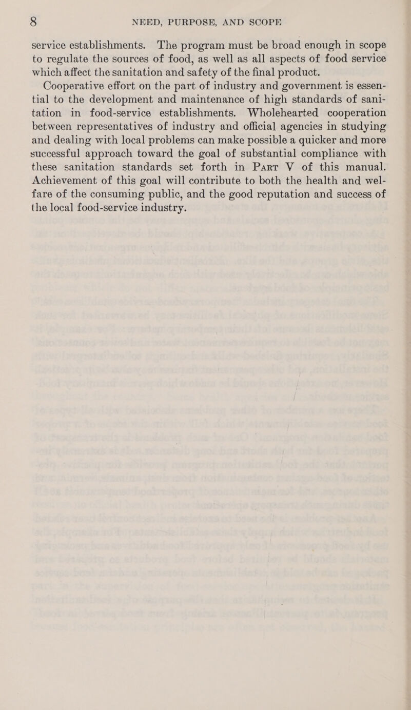 service establishments. The program must be broad enough in scope to regulate the sources of food, as well as all aspects of food service which affect the sanitation and safety of the final product. Cooperative effort on the part of industry and government is essen- tial to the development and maintenance of high standards of sani- tation in food-service establishments. Wholehearted cooperation between representatives of industry and official agencies in studying and dealing with local problems can make possible a quicker and more successful approach toward the goal of substantial compliance with these sanitation standards set forth in Parr V of this manual. Achievement of this goal will contribute to both the health and wel- fare of the consuming public, and the good reputation and success of the local food-service industry.