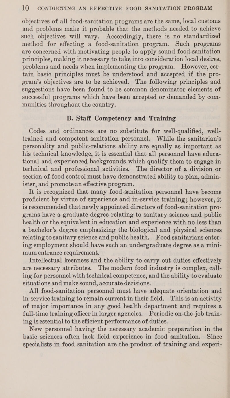 objectives of all food-sanitation programs are the same, local customs and problems make it probable that the methods needed to achieve such objectives will vary. Accordingly, there is no standardized method for effecting a food-sanitation program. Such programs are concerned with motivating people to apply sound food-sanitation principles, making it necessary to take into consideration local desires, problems and needs when implementing the program. However, cer- tain basic principles must be understood and accepted if the pro- gram’s objectives are to be achieved. The following principles and suggestions have been found to be common denominator elements of successful programs which have been accepted or demanded by com- munities throughout the country. B. Staff Competency and Training Codes and ordinances are no substitute for well-qualified, well- trained and competent sanitation personnel. While the sanitarian’s personality and public-relations ability are equally as important as his technical knowledge, it is essential that all personnel have educa- tional and experienced backgrounds which qualify them to engage in technical and professional activities. The director of a division or section of food control must have demonstrated ability to plan, admin- ister, and promote an effective program. It is recognized that many food-sanitation personnel have become proficient by virtue of experience and in-service training; however, it is recommended that newly appointed directors of food-sanitation pro- grams have a graduate degree relating to sanitary science and public health or the equivalent in education and experience with no less than a bachelor’s degree emphasizing the biological and physical sciences relating to sanitary science and public health. Food sanitarians enter- ing employment should have such an undergraduate degree as a mini- mum entrance requirement. Intellectual keenness and the ability to carry out duties effectively are necessary attributes. The modern food industry is complex, call- ing for personnel with technical competence, and the ability to evaluate situations and make sound, accurate decisions. All food-sanitation personnel must have adequate orientation and in-service training to remain current in their field. This is an activity of major importance in any good health department and requires a full-time training officer in larger agencies. Periodic on-the-job train- ing is essential to the efficient performance of duties. New personnel having the necessary academic preparation in the basic sciences often lack field experience in food sanitation. Since specialists in food sanitation are the product of training and experi-
