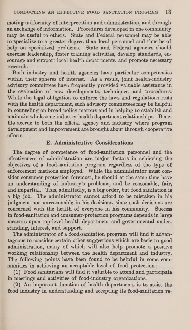 moting uniformity of interpretation and administration, and through an exchange of information. Procedures developed in one community may be useful to others. State and Federal personnel may be able to specialize to a greater degree than local personnel and thus be of help on specialized problems. State and Federal agencies should exercise leadership, foster training activities, develop standards, en- courage and support local health departments, and promote necessary research. Both industry and health agencies have particular competencies within their spheres of interest. As a result, joint health-industry advisory committees have frequently provided valuable assistance in the evaluation of new developments, techniques, and procedures. While the legal obligation to enforce the laws and regulations rests with the health department, such advisory committees may be helpful in counseling on broad policy matters and in helping to establish and maintain wholesome industry-health department relationships. Bene- fits accrue to both the official agency and industry where program development and improvement are brought about through cooperative efforts. E. Administrative Considerations The degree of competence of food-sanitation personnel and the effectiveness of administration are major factors in achieving the objectives of a food-sanitation program regardless of the type of enforcement methods employed. While the administrator must con- sider consumer protection foremost, he should at the same time have an understanding of industry’s problems, and be reasonable, fair, and impartial. This, admittedly, is a big order, but food sanitation is a big job. The administrator cannot afford to be mistaken in his judgment nor unreasonable in his decisions, since such decisions are concerned with the health of everyone in his community. Success in food-sanitation and consumer-protection programs depends in large measure upon top-level health department and governmental under- standing, interest, and support. The administrator of a food-sanitation program will find it advan- tageous to consider certain other suggestions which are basic to good administration, many of which will also help promote a positive working relationship between the health department and industry. The following points have been found to be helpful in some com- munities in achieving an acceptable level of food protection: (1) Food sanitarians will find it valuable to attend and participate in meetings and activities of food-industry organizations. (2) An important function of health departments is to assist the food industry in understanding and accepting its food-sanitation re-