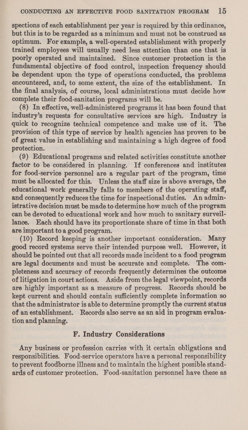 spections of each establishment per year is required by this ordinance, but this is to be regarded as a minimum and must not be construed as optimum. For example, a well-operated establishment with properly trained employees will usually need less attention than one that is poorly operated and maintained. Since customer protection is the fundamental objective of food control, inspection frequency should be dependent upon the type of operations conducted, the problems encountered, and, to some extent, the size of the establishment. In the final analysis, of course, local administrations must decide how complete their food-sanitation programs will be. | (8) In effective, well-administered programs it has been found that industry’s requests for consultative services are high. Industry is quick to recognize techtiical competence and make use of it. The provision of this type of service by health agencies has proven to be of great value in establishing and maintaining a high degree of food protection. (9) Educational programs and related activities constitute another factor to be considered in planning. If conferences and institutes for food-service personnel are a regular part of the program, time must be allocated for this. Unless the staff size is above average, the educational work generally falls to members of the operating staff, and consequently reduces the time for inspectional duties. An admin- istrative decision must be made to determine how much of the program can be devoted to educational work and how much to sanitary surveil- lance. Each should have its proportionate share of time in that both are important to a good program. (10) Record keeping is another important consideration. Many good record systems serve their intended purpose well. However, it should be pointed out that all records made incident to a food program are legal documents and must be accurate and complete. The com- pleteness and accuracy of records frequently determines the outcome of litigation in court actions. Aside from the legal viewpoint, records are highly important as a measure of progress. Records should be kept current and should contain sufficiently complete information so that the administrator is able to determine promptly the current status of an establishment. Records also serve as an aid in program evalua- tion and planning. F. Industry Considerations Any business or profession carries with it certain obligations and responsibilities. Food-service operators have a personal responsibility to prevent foodborne illness and to maintain the highest possible stand- ards of customer protection. Food-sanitation personnel have these as
