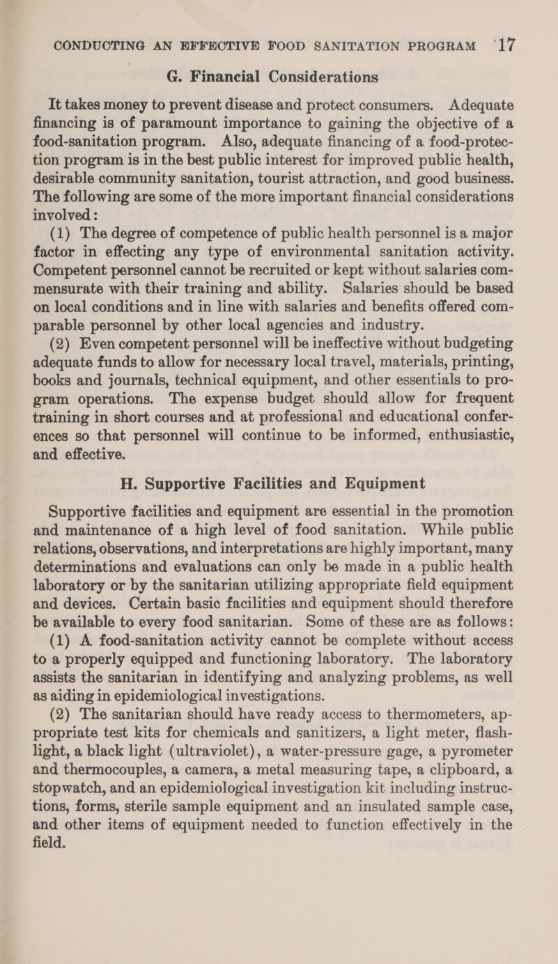 G. Financial Considerations It takes money to prevent disease and protect consumers. Adequate financing is of paramount importance to gaining the objective of a food-sanitation program. Also, adequate financing of a food-protec- tion program is in the best public interest for improved public health, desirable community sanitation, tourist attraction, and good business. The following are some of the more important financial considerations involved : (1) The degree of competence of public health personnel is a major factor in effecting any type of environmental sanitation activity. Competent personnel cannot be recruited or kept without salaries com- mensurate with their training and ability. Salaries should be based on local conditions and in line with salaries and benefits offered com- parable personnel by other local agencies and industry. (2) Even competent personnel will be ineffective without budgeting adequate funds to allow for necessary local travel, materials, printing, books and journals, technical equipment, and other essentials to pro- gram operations. The expense budget should allow for frequent training in short courses and at professional and educational confer- ences so that personnel will continue to be informed, enthusiastic, and effective. H. Supportive Facilities and Equipment Supportive facilities and equipment are essential in the promotion and maintenance of a high level of food sanitation. While public relations, observations, and interpretations are highly important, many determinations and evaluations can only be made in a public health laboratory or by the sanitarian utilizing appropriate field equipment and devices. Certain basic facilities and equipment should therefore be available to every food sanitarian. Some of these are as follows: (1) A food-sanitation activity cannot be complete without access to a properly equipped and functioning laboratory. The laboratory assists the sanitarian in identifying and analyzing problems, as well as aiding in epidemiological investigations. (2) The sanitarian should have ready access to thermometers, ap- propriate test kits for chemicals and sanitizers, a light meter, flash- light, a black light (ultraviolet), a water-pressure gage, a pyrometer and thermocouples, a camera, a metal measuring tape, a clipboard, a stopwatch, and an epidemiological investigation kit including instruc- tions, forms, sterile sample equipment and an insulated sample case, and other items of equipment needed to function effectively in the field.