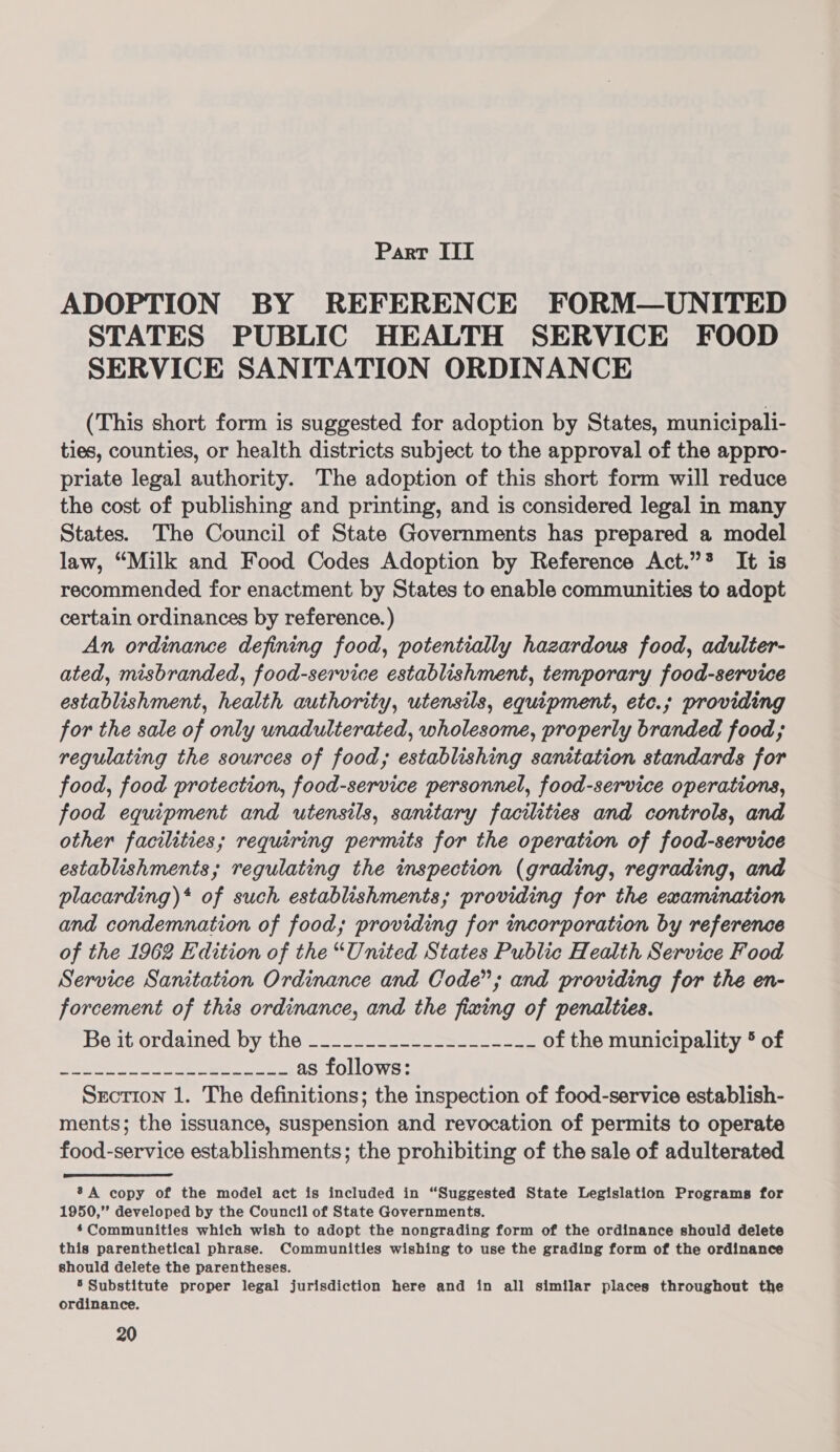 Parr III ADOPTION BY REFERENCE FORM—UNITED STATES PUBLIC HEALTH SERVICE FOOD SERVICE SANITATION ORDINANCE (This short form is suggested for adoption by States, municipali- ties, counties, or health districts subject to the approval of the appro- priate legal authority. The adoption of this short form will reduce the cost of publishing and printing, and is considered legal in many States. The Council of State Governments has prepared a model law, “Milk and Food Codes Adoption by Reference Act.”* It is recommended for enactment by States to enable communities to adopt certain ordinances by reference. ) An ordinance defining food, potentially hazardous food, adulter- ated, misbranded, food-service establishment, temporary food-service establishment, health authority, utensils, equipment, etc.; providing for the sale of only unadulterated, wholesome, properly branded food; regulating the sources of food; establishing sanitation standards for food, food protection, food-service personnel, food-service operations, food equipment and utensils, sanitary facilities and controls, and other facilities; requiring permits for the operation of food-service establishments; regulating the inspection (grading, regrading, and placarding)* of such establishments; providing for the examination and condemnation of food; providing for incorporation by reference of the 1962 Edition of the “United States Public Health Service Food Service Sanitation Ordinance and Code”; and providing for the en- forcement of this ordinance, and the fixing of penalties. Peavordamecd DY te = sa. se eee es ee of the municipality 5 of Se tion ae stienaNaee SAR AONE Re as follows: Srcrion 1. The definitions; the inspection of food-service establish- ments; the issuance, suspension and revocation of permits to operate food-service establishments; the prohibiting of the sale of adulterated A copy of the model act is included in “Suggested State Legislation Programs for 1950,” developed by the Council of State Governments. Communities which wish to adopt the nongrading form of the ordinance should delete this parenthetical phrase. Communities wishing to use the grading form of the ordinance should delete the parentheses. 5 Substitute proper legal jurisdiction here and in all similar places throughout the ordinance.