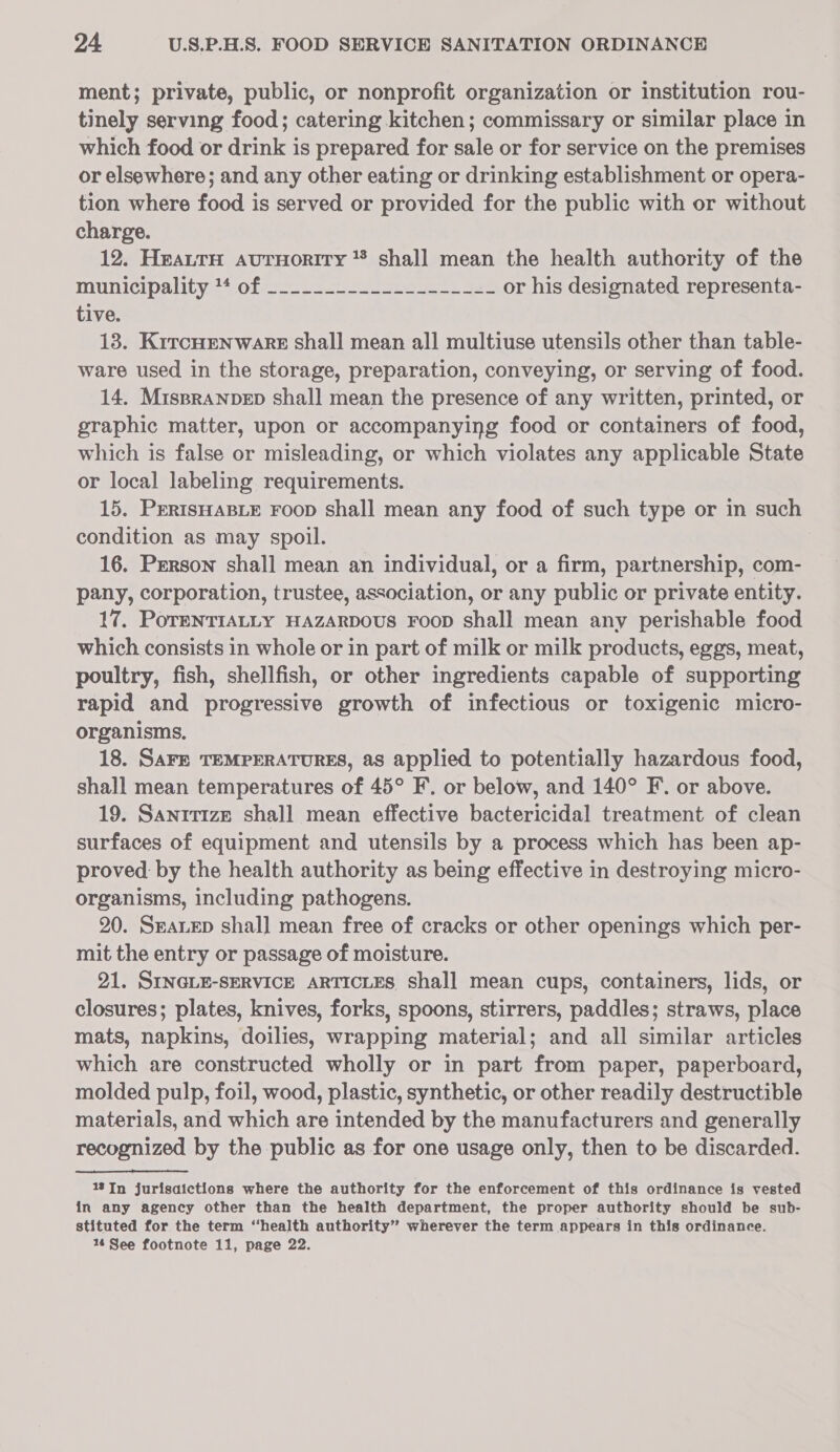 ment; private, public, or nonprofit organization or institution rou- tinely serving food; catering kitchen; commissary or similar place in which food or drink is prepared for sale or for service on the premises or elsewhere; and any other eating or drinking establishment or opera- tion where food is served or provided for the public with or without charge. 12. HeaurH aurnortry * shall mean the health authority of the municipality2*ofsti2 sce es ae or his designated representa- tive. 13. KrrcHenwakk shall mean all multiuse utensils other than table- ware used in the storage, preparation, conveying, or serving of food. 14. MispraNnvep shall mean the presence of any written, printed, or graphic matter, upon or accompanying food or containers of food, which is false or misleading, or which violates any applicable State or local labeling requirements. 15. PrRIsHABLE Foop shall mean any food of such type or in such condition as may spoil. 16. Person shall mean an individual, or a firm, partnership, com- pany, corporation, trustee, association, or any public or private entity. 17, PoTENTIALLY HAZARDOUS FooD shall mean any perishable food which consists in whole or in part of milk or milk products, eggs, meat, poultry, fish, shellfish, or other ingredients capable of supporting rapid and progressive growth of infectious or toxigenic micro- organisms. 18. SAFE TEMPERATURES, as applied to potentially hazardous food, shall mean temperatures of 45° F. or below, and 140° F. or above. 19. Sanitize shall mean effective bactericidal treatment of clean surfaces of equipment and utensils by a process which has been ap- proved: by the health authority as being effective in destroying micro- organisms, including pathogens. 20. SaLED shal] mean free of cracks or other openings which per- mit the entry or passage of moisture. 21. SINGLE-SERVICE ARTICLES Shall mean cups, containers, lids, or closures; plates, knives, forks, spoons, stirrers, paddles; straws, place mats, napkins, doilies, wrapping material; and all similar articles which are constructed wholly or in part from paper, paperboard, molded pulp, foil, wood, plastic, synthetic, or other readily destructible materials, and which are intended by the manufacturers and generally recognized by the public as for one usage only, then to be discarded. 13JIn jurisaictions where the authority for the enforcement of this ordinance is vested in any agency other than the health department, the proper authority should be sub- stituted for the term “health authority” wherever the term appears in this ordinance.
