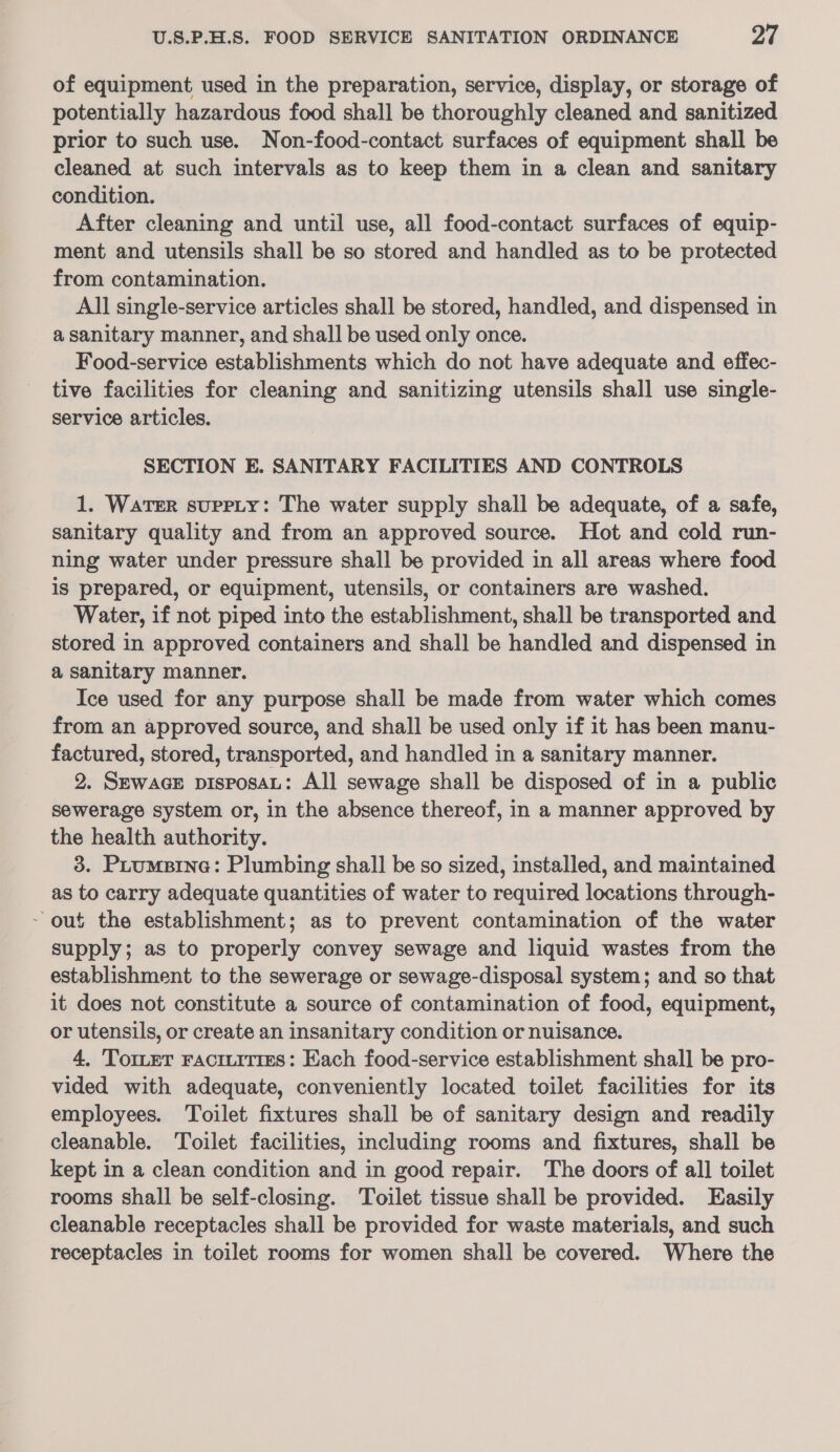 of equipment used in the preparation, service, display, or storage of potentially hazardous food shall be thoroughly cleaned and sanitized prior to such use. Non-food-contact surfaces of equipment shall be cleaned at such intervals as to keep them in a clean and sanitary condition. After cleaning and until use, all food-contact surfaces of equip- ment and utensils shall be so stored and handled as to be protected from contamination. All single-service articles shall be stored, handled, and dispensed in a sanitary manner, and shall be used only once. Food-service establishments which do not have adequate and effec- tive facilities for cleaning and sanitizing utensils shall use single- service articles. SECTION E. SANITARY FACILITIES AND CONTROLS 1. WateR supety: The water supply shall be adequate, of a safe, sanitary quality and from an approved source. Hot and cold run- ning water under pressure shall be provided in all areas where food is prepared, or equipment, utensils, or containers are washed. Water, if not piped into the establishment, shall be transported and stored in approved containers and shall be handled and dispensed in a sanitary manner. Ice used for any purpose shall be made from water which comes from an approved source, and shall be used only if it has been manu- factured, stored, transported, and handled in a sanitary manner. 2. SEWAGE pisposaAL: All sewage shall be disposed of in a public sewerage system or, in the absence thereof, in a manner approved by the health authority. 3. Pxuumsine: Plumbing shall be so sized, installed, and maintained as to carry adequate quantities of water to required locations through- ~ out the establishment; as to prevent contamination of the water supply; as to properly convey sewage and liquid wastes from the establishment to the sewerage or sewage-disposal system; and so that it does not constitute a source of contamination of food, equipment, or utensils, or create an insanitary condition or nuisance. 4, Tomer Fracitities: Each food-service establishment shall be pro- vided with adequate, conveniently located toilet facilities for its employees. ‘Toilet fixtures shall be of sanitary design and readily cleanable. Toilet facilities, including rooms and fixtures, shall be kept in a clean condition and in good repair. The doors of all toilet rooms shall be self-closing. Toilet tissue shall be provided. Easily cleanable receptacles shall be provided for waste materials, and such receptacles in toilet rooms for women shall be covered. Where the