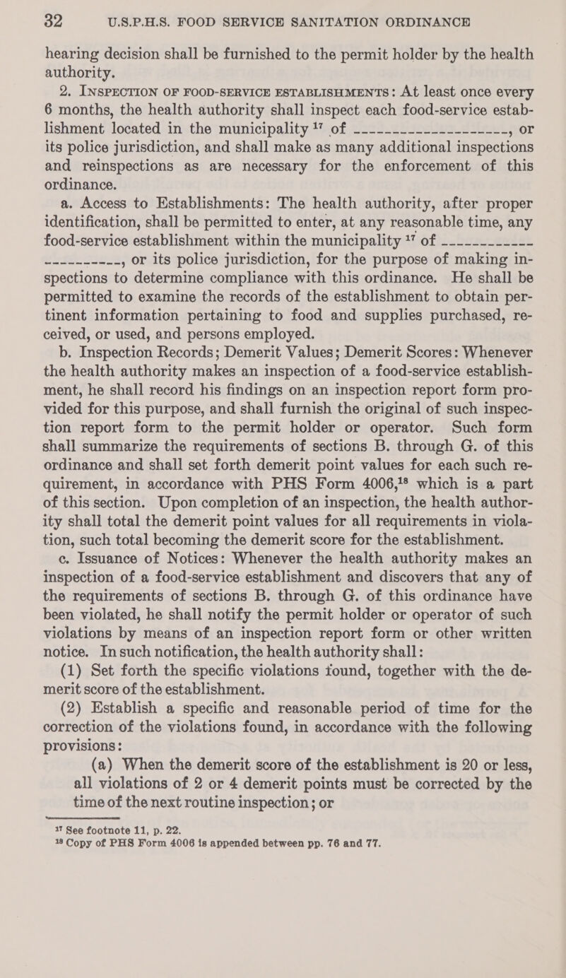 hearing decision shall be furnished to the permit holder by the health authority. 2. INSPECTION OF FOOD-SERVICE ESTABLISHMENTS: At least once every 6 months, the health authority shall inspect each food-service estab- lishment located in the municipality 1” of ------------------_- , Or its police jurisdiction, and shall make as many additional inspections and reinspections as are necessary for the enforcement of this ordinance. a. Access to Establishments: The health authority, after proper identification, shall be permitted to enter, at any reasonable time, any food-service establishment within the municipality *” of _--_______-- .-------.., or its police jurisdiction, for the purpose of making in- spections to determine compliance with this ordinance. He shall be permitted to examine the records of the establishment to obtain per- tinent information pertaining to food and supplies purchased, re- ceived, or used, and persons employed. b. Inspection Records; Demerit Values; Demerit Scores: Whenever the health authority makes an inspection of a food-service establish- ment, he shall record his findings on an inspection report form pro- vided for this purpose, and shall furnish the original of such inspec- tion report form to the permit holder or operator. Such form shall summarize the requirements of sections B. through G. of this ordinance and shall set forth demerit point values for each such re- quirement, in accordance with PHS Form 4006,!* which is a part of this section. Upon completion of an inspection, the health author- ity shall total the demerit point values for all requirements in viola- tion, such total becoming the demerit score for the establishment. c. Issuance of Notices: Whenever the health authority makes an inspection of a food-service establishment and discovers that any of the requirements of sections B. through G. of this ordinance have been violated, he shall notify the permit holder or operator of such violations by means of an inspection report form or other written notice. Insuch notification, the health authority shall: (1) Set forth the specific violations found, together with the de- merit score of the establishment. (2) Establish a specific and reasonable period of time for the correction of the violations found, in accordance with the following provisions: (a) When the demerit score of the establishment is 20 or less, all violations of 2 or 4 demerit points must be corrected by the time of the next routine inspection; or 17 See footnote 11, p. 22. 18 Copy of PHS Form 4006 is appended between pp. 76 and 77.