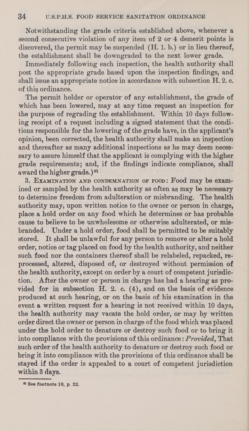 Notwithstanding the grade criteria established above, whenever a second consecutive violation of any item of 2 or 4 demerit points is discovered, the permit may be suspended (H. 1. b.) or in lieu thereof, the establishment shall be downgraded to the next lower grade. Immediately following each inspection, the health authority shall post the appropriate grade based upon the inspection findings, and shall issue an appropriate notice in accordance with subsection H. 2. c. of this ordinance. The permit holder or operator of any establishment, the grade of which has been lowered, may at any time request an inspection for the purpose of regrading the establishment. Within 10 days follow- ing receipt of a request including a signed statement that the condi- tions responsible for the lowering of the grade have, in the applicant’s opinion, been corrected, the health authority shall make an inspection and thereafter as many additional inspections as he may deem neces- sary to assure himself that the applicant is complying with the higher grade requirements; and, if the findings indicate compliance, shall award the higher grade. )”4 3. EXAMINATION AND CONDEMNATION OF FOOD: Food may be exam- ined or sampled by the health authority as often as may be necessary to determine freedom from adulteration or misbranding. The health authority may, upon written notice to the owner or person in charge, place a hold order on any food which he determines or has probable cause to believe to be unwholesome or otherwise adulterated, or mis- branded. Under a hold order, food shall be permitted to be suitably stored. It shall be unlawful for any person to remove or alter a hold order, notice or tag placed on food by the health authority, and neither such food nor the containers thereof shall be relabeled, repacked, re- processed, altered, disposed of, or destroyed without permission of the health authority, except on order by a court of competent jurisdic- tion. After the owner or person in charge has had a hearing as pro- vided for in subsection H. 2. c. (4), and on the basis of evidence produced at such hearing, or on the basis of his examination in the event a written request for a hearing is not received within 10 days, the health authority may vacate the hold order, or may by written order direct the owner or person in charge of the food which was placed under the hold order to denature or destroy such food or to bring it into compliance with the provisions of this ordinance: Provided, That such order of the health authority to denature or destroy such food or bring it into compliance with the provisions of this ordinance shall be stayed if the order is appealed to a court of competent jurisdiction within 3 days.