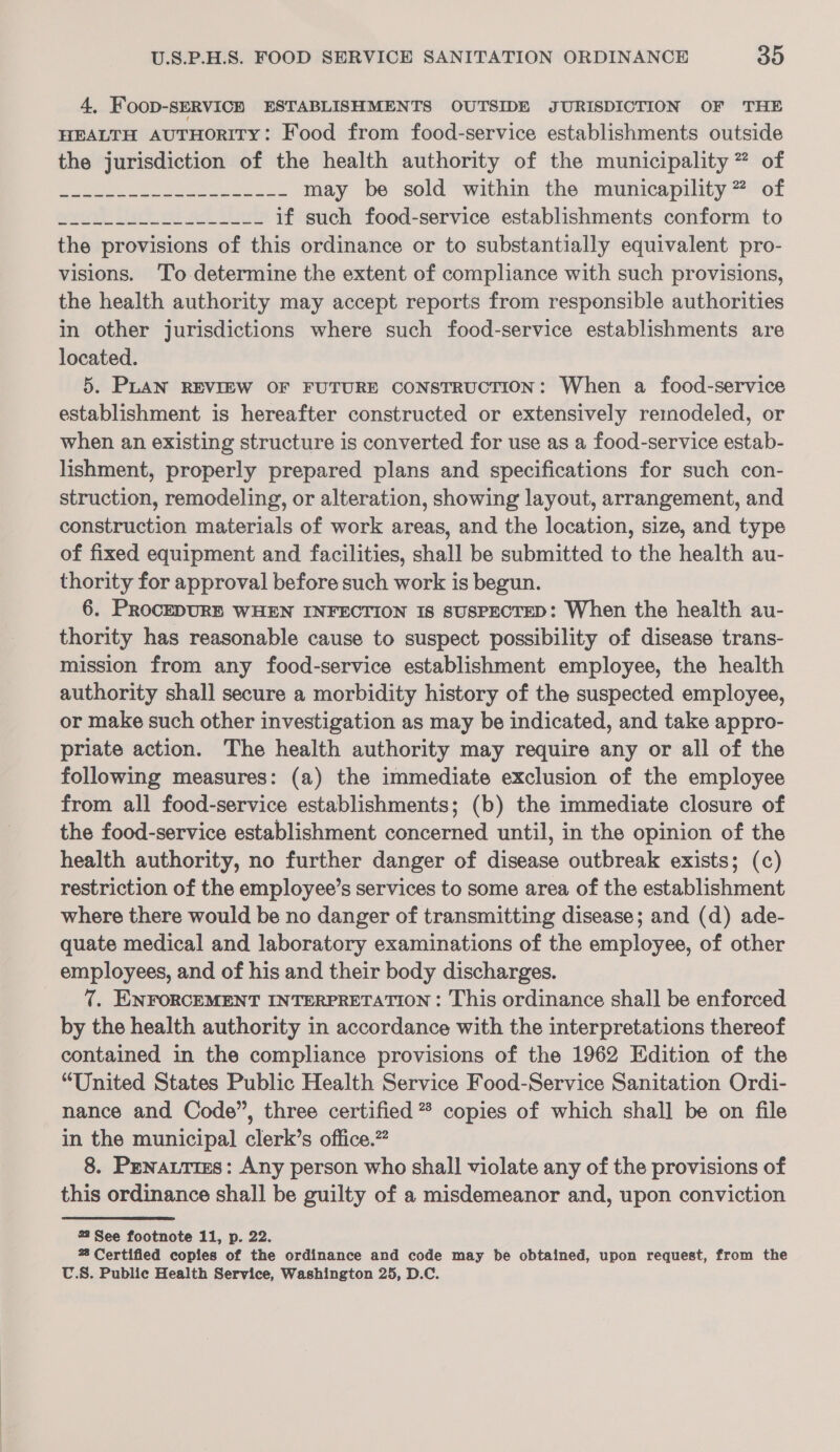 4, Foop-SERVICH ESTABLISHMENTS OUTSIDE JURISDICTION OF THE HEALTH AUTHORITY: Food from food-service establishments outside the jurisdiction of the health authority of the municipality ” of ees a a ea may be sold within the municapility ” of erik Mu. ot oe Llu if such food-service establishments conform to the provisions of this ordinance or to substantially equivalent pro- visions. ‘To determine the extent of compliance with such provisions, the health authority may accept reports from responsible authorities in other jurisdictions where such food-service establishments are located. 5. PLAN REVIEW OF FUTURE coNsTRUCTION: When a food-service establishment is hereafter constructed or extensively remodeled, or when an existing structure is converted for use as a food-service estab- lishment, properly prepared plans and specifications for such con- struction, remodeling, or alteration, showing layout, arrangement, and construction materials of work areas, and the location, size, and type of fixed equipment and facilities, shall be submitted to the health au- thority for approval before such work is begun. 6. PROCEDURE WHEN INFECTION Is sUSPECTED: When the health au- thority has reasonable cause to suspect possibility of disease trans- mission from any food-service establishment employee, the health authority shall secure a morbidity history of the suspected employee, or make such other investigation as may be indicated, and take appro- priate action. The health authority may require any or all of the following measures: (a) the immediate exclusion of the employee from all food-service establishments; (b) the immediate closure of the food-service establishment concerned until, in the opinion of the health authority, no further danger of disease outbreak exists; (c) restriction of the employee’s services to some area of the establishment where there would be no danger of transmitting disease; and (d) ade- quate medical and laboratory examinations of the employee, of other employees, and of his and their body discharges. 7. ENNFORCEMENT INTERPRETATION : This ordinance shall be enforced by the health authority in accordance with the interpretations thereof contained in the compliance provisions of the 1962 Edition of the “United States Public Health Service Food-Service Sanitation Ordi- nance and Code”, three certified * copies of which shall be on file in the municipal clerk’s office.” 8. Penattims: Any person who shall violate any of the provisions of this ordinance shall be guilty of a misdemeanor and, upon conviction 22 See footnote 11, p. 22. % Certified copies of the ordinance and code may be obtained, upon request, from the U.S. Public Health Service, Washington 25, D.C.