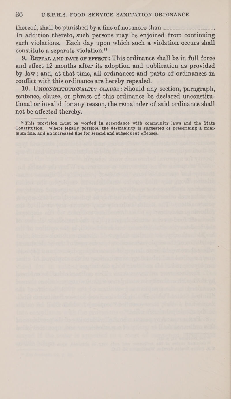 thereof, shall be punished by a fine of not more than _--------------- ; In addition thereto, such persons may be enjoined from continuing such violations. Each day upon which such a violation occurs shall constitute a separate violation.” 9. REPEAL AND DATE OF EFFECT: This ordinance shall be in full force and effect 12 months after its adoption and publication as provided by law; and, at that time, all ordinances and parts of ordinances in conflict with this ordinance are hereby repealed. 10. UNCONSTITUTIONALITY CLAUSE: Should any section, paragraph, sentence, clause, or phrase of this ordinance be declared unconstitu- tional or invalid for any reason, the remainder of said ordinance shall not be affected thereby. % This provision must be worded in accordance with community laws and the State Constitution. Where legally possible, the desirability is suggested of prescribing a mini- mum fine, and an increased fine for second and subsequent offenses,