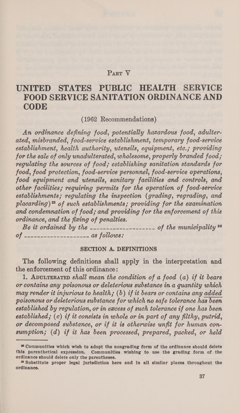 Part V UNITED STATES PUBLIC HEALTH SERVICE FOOD SERVICE SANITATION ORDINANCE AND CODE (1962 Recommendations) An ordinance defining food, potentially hazardous food, adulter- ated, misbranded, food-service establishment, temporary food-service establishment, health authority, utensils, equipment, etc.; providing for the sale of only unadulterated, wholesome, properly branded food; regulating the sources of food, establishing sanitation standards for food, food protection, food-service personnel, food-service operations, food equipment and utensils, sanitary facilities and controls, and other facilities; requiring permits for the operation of food-service establishments; regulating the inspection (grading, regrading, and placarding)** of such establishments; providing for the ewamimation and condemnation of food; and providing for the enforcement of this ordinance, and the fixing of penalties. Be it ordained by the -------------------- of the municipality *° SECTION A. DEFINITIONS The following definitions shall apply in the interpretation and the enforcement of this ordinance: 1, ADULTERATED shall mean the condition of a food (a) if it bears or contains any poisonous or deleterious substance in a quantity which may render it injurious to health, (b) if tt bears or contains any added poisonous or deleterious substance for which no safe tolerance has been established by regulation, or in excess of such tolerance if one has been established; (c) if tt consists in whole or in part of any filthy, putrid, or decomposed substance, or if it is otherwise unfit for human con- sumption; (da) if it has been processed, prepared, packed, or held  % Communities which wish to adopt the nongrading form of the ordinance should delete this parenthetical expression. Communities wishing to use the grading form of the ordinance should delete only the parentheses. % Substitute proper legal jurisdiction here and in all similar places throughout the ordinance,