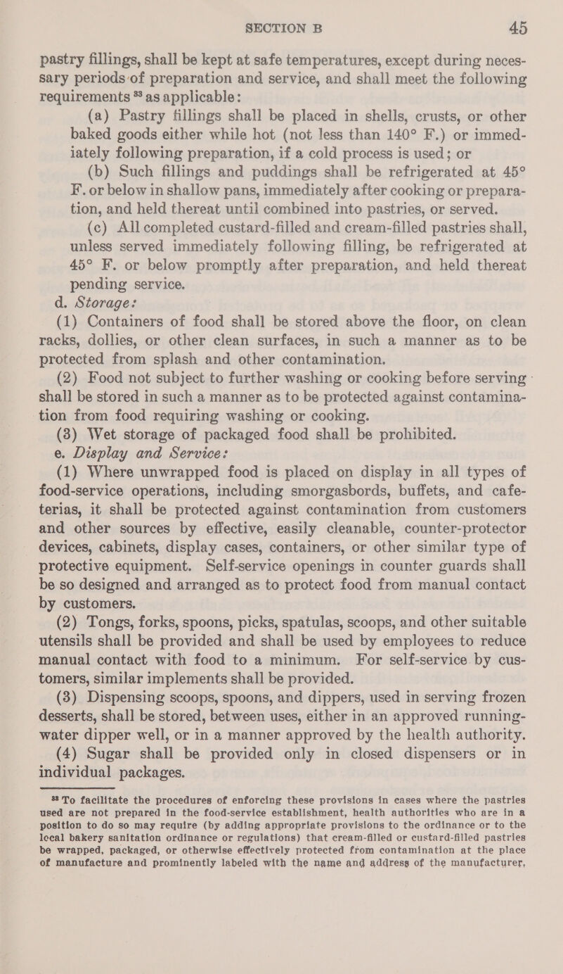 pastry fillings, shall be kept at safe temperatures, except during neces- sary periods of preparation and service, and shall meet the following requirements * as applicable: (a) Pastry fillings shall be placed in shells, crusts, or other baked goods either while hot (not less than 140° F.) or immed- iately following preparation, if a cold process is used; or (b) Such fillings and puddings shall be refrigerated at 45° F. or below in shallow pans, immediately after cooking or prepara- tion, and held thereat until combined into pastries, or served. (c) All completed custard-filled and cream-filled pastries shall, unless served immediately following filling, be refrigerated at 45° F. or below promptly after preparation, and held thereat pending service. d. Storage: : (1) Containers of food shall be stored above the floor, on clean racks, dollies, or other clean surfaces, in such a manner as to be protected from splash and other contamination. (2) Food not subject to further washing or cooking before serving : shall be stored in such a manner as to be protected against contamina- tion from food requiring washing or cooking. (3) Wet storage of packaged food shall be prohibited. e. Display and Service: (1) Where unwrapped food is placed on display in all types of food-service operations, including smorgasbords, buffets, and cafe- terias, it shall be protected against contamination from customers and other sources by effective, easily cleanable, counter-protector devices, cabinets, display cases, containers, or other similar type of protective equipment. Self-service openings in counter guards shall be so designed and arranged as to protect food from manual contact by customers. (2) Tongs, forks, spoons, picks, spatulas, scoops, and other suitable utensils shall be provided and shall be used by employees to reduce manual contact with food to a minimum. For self-service by cus- tomers, similar implements shall be provided. (3) Dispensing scoops, spoons, and dippers, used in serving frozen desserts, shall be stored, between uses, either in an approved running- water dipper well, or in a manner approved by the health authority. (4) Sugar shall be provided only in closed dispensers or in individual packages. 8 To facilitate the procedures of enforcing these provisions in cases where the pastries used are not prepared in the food-service establishment, health authorities who are in a position to do so may require (by adding appropriate provisions to the ordinance or to the lecal bakery sanitation ordinance or regulations) that cream-filled or custard-filled pastries be wrapped, packaged, or otherwise effectively protected from contamination at the place of manufacture and prominently labeled with the name and address of the manufacturer,