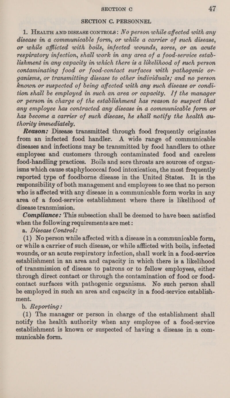SECTION C. PERSONNEL 1. H#ALTH AND DISEASE CONTROLS: Vo person while affected with any disease in a communicable form, or while a carrier of such disease, or while afflicted with boils, infected wounds, sores, or an acute respiratory infection, shall work in any area of a food-service estab- lishment in any capacity in which there is a likelihood of such person contaminating food or food-contact surfaces with pathogenic or- ganisms, or transmitting disease to other individuals; and no person known or suspected of being affected with any such disease or condi- tion shall be employed in such an area or capacity. If the manager or person in charge of the establishment has reason to suspect that any employee has contracted any disease in a communicable form or has become a carrier of such disease, he shall notify the health au- thority immediately. Reason: Disease transmitted through food frequently originates from an infected food handler. A wide range of communicable diseases and infections may be transmitted by food handlers to other employees and customers through contaminated food and careless food-handling practices. Boils and sore throats are sources of organ- isms which cause staphylococcal food intoxication, the most frequently reported type of foodborne disease in the United States. It is the responsibility of both management and employees to see that no person who is affected with any disease in a communicable form works in any area of a food-service establishment where there is likelihood of disease transmission. Compliance: This subsection shall be deemed to have been satisfied when the following requirements are met : a. Disease Control: (1) No person while affected with a disease in a communicable form, or while a carrier of such disease, or while afflicted with boils, infected wounds, or an acute respiratory infection, shall work in a food-service establishment in an area and capacity in which there is a likelihood of transmission of disease to patrons or to fellow employees, either through direct contact or through the contamination of food or food- contact surfaces with pathogenic organisms. No such person shall be employed in such an area and capacity in a food-service establish- ment. b. Reporting: (1) The manager or person in charge of the establishment shall notify the health authority when any employee of a food-service establishment is known or suspected of having a disease in a com- municable form.