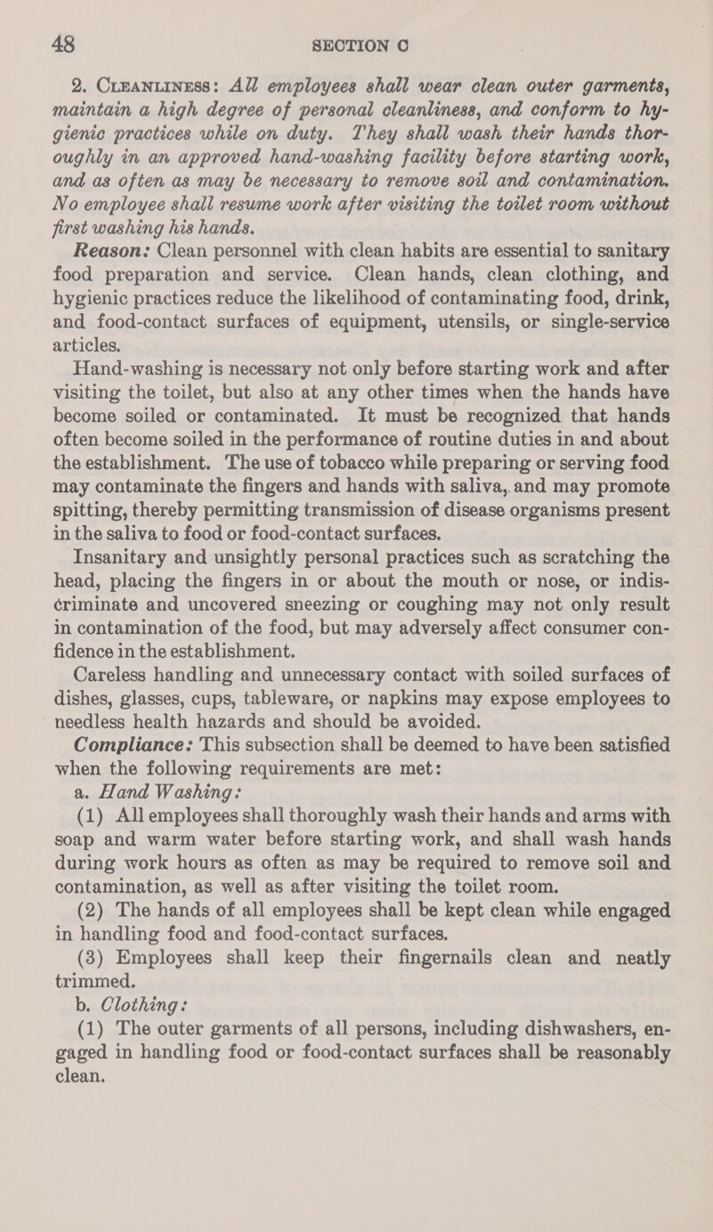 2. Creanuiness: All employees shall wear clean outer garments, maintain a high degree of personal cleanliness, and conform to hy- gienic practices while on duty. They shall wash their hands thor- oughly in an approved hand-washing facility before starting work, and as often as may be necessary to remove soil and contamination. No employee shall resume work after visiting the toilet room without first washing his hands. Reason: Clean personnel with clean habits are essential to sanitary food preparation and service. Clean hands, clean clothing, and hygienic practices reduce the likelihood of contaminating food, drink, and food-contact surfaces of equipment, utensils, or single-service articles. Hand-washing is necessary not only before starting work and after visiting the toilet, but also at any other times when the hands have become soiled or contaminated. It must be recognized that hands often become soiled in the performance of routine duties in and about the establishment. The use of tobacco while preparing or serving food may contaminate the fingers and hands with saliva, and may promote spitting, thereby permitting transmission of disease organisms present in the saliva to food or food-contact surfaces. Insanitary and unsightly personal practices such as scratching the head, placing the fingers in or about the mouth or nose, or indis- ¢riminate and uncovered sneezing or coughing may not only result in contamination of the food, but may adversely affect consumer con- fidence in the establishment. Careless handling and unnecessary contact with soiled surfaces of dishes, glasses, cups, tableware, or napkins may expose employees to needless health hazards and should be avoided. Compliance: This subsection shall be deemed to have been satisfied when the following requirements are met: a. Hand Washing: (1) All employees shall thoroughly wash their hands and arms with soap and warm water before starting work, and shall wash hands during work hours as often as may be required to remove soil and contamination, as well as after visiting the toilet room. (2) The hands of all employees shall be kept clean while engaged in handling food and food-contact surfaces. (3) Employees shall keep their fingernails clean and neatly trimmed. b. Clothing: (1) The outer garments of all persons, including dishwashers, en- gaged in handling food or food-contact surfaces shall be reasonably clean.