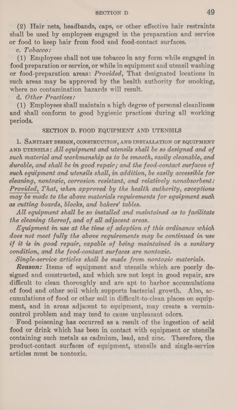 (2) Hair nets, headbands, caps, or other effective hair restraints shall be used by employees engaged in the preparation and service or food to keep hair from food and food-contact surfaces. c. Tobacco: (1) Employees shall not use tobacco in any form while engaged in food preparation or service, or while in equipment and utensil washing or food-preparation areas: Provided, That designated locations in such areas may be approved by the health authority for smoking, where no contamination hazards will result. d. Other Practices: (1) Employees shall maintain a high degree of personal cleanliness and shall conform to good hygienic practices during all working periods. SECTION D. FOOD EQUIPMENT AND UTENSILS 1. SANITARY DESIGN, CONSTRUCTION, AND INSTALLATION OF EQUIPMENT AND UTENSILS: All equipment and utensils shall be so designed and of such material and workmanship as to be smooth, easily cleanable, and durable, and shall be in good repair; and the food-contact surfaces ef such equipment and utensils shall, in addition, be easily accessible for cleaning, nontoxic, corrosion resistant, and relatively nonabsorbent: Provided, That, when approved by the health authority, exceptions may be made to the above materials requirements for equipment such as cutting boards, blocks, and bakers’ tables. All equipment shall be so installed and maintained as to facilitate the cleaning thereof, and of all adjacent areas. Bquipment in use at the time of adoption of this ordinance which does not meet fully the above requirements may be continued in use if it is in good repair, capable of being maintained in a sanitary condition, and the food-contact surfaces are nontoxic. Single-service articles shall be made from nontoxic materials. Reason: Items of equipment and utensils which are poorly de- signed and constructed, and which are not kept in good repair, are difficult to clean thoroughly and are apt to harbor accumulations of food and other soil which supports bacterial growth. Also, ac- cumulations of food or other soil in difficult-to-clean places on equip- ment, and in areas adjacent to equipment, may create a vermin- control problem and may tend to cause unpleasant odors. Food poisoning has occurred as a result of the ingestion of acid food or drink which has been in contact with equipment or utensils containing such metals as cadmium, lead, and zinc. Therefore, the product-contact surfaces of equipment, utensils and single-service articles must be nontoxic.