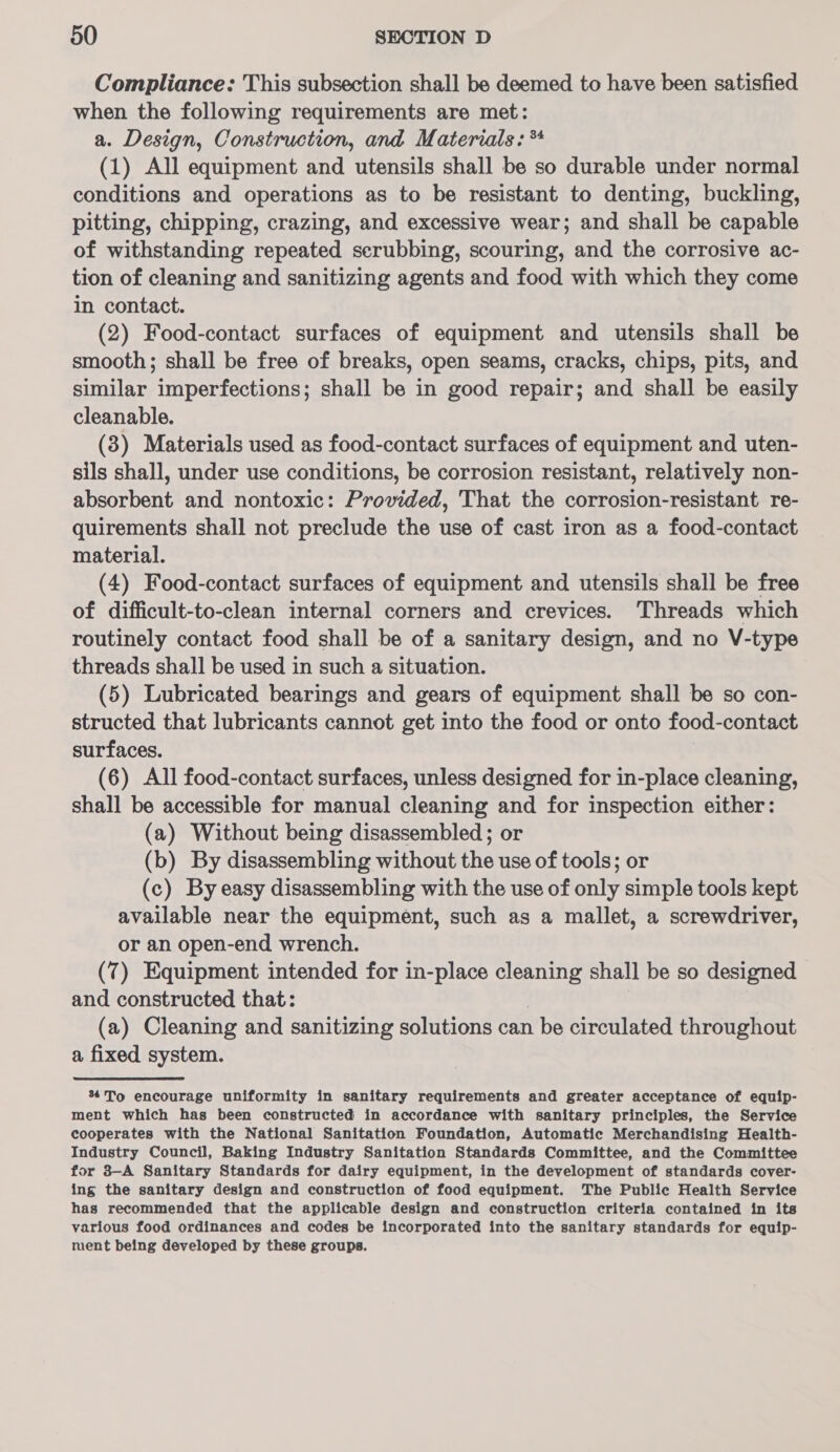 Compliance: This subsection shall be deemed to have been satisfied when the following requirements are met: a. Design, Construction, and Materials: ** (1) All equipment and utensils shall be so durable under normal conditions and operations as to be resistant to denting, buckling, pitting, chipping, crazing, and excessive wear; and shall be capable of withstanding repeated serubbing, scouring, and the corrosive ac- tion of cleaning and sanitizing agents and food with which they come in contact. (2) Food-contact surfaces of equipment and utensils shall be smooth; shall be free of breaks, open seams, cracks, chips, pits, and similar imperfections; shall be in good repair; and shall be easily cleanable. (3) Materials used as food-contact surfaces of equipment and uten- sils shall, under use conditions, be corrosion resistant, relatively non- absorbent and nontoxic: Provided, That the corrosion-resistant re- quirements shall not preclude the use of cast iron as a food-contact material. (4) Food-contact surfaces of equipment and utensils shall be free of difficult-to-clean internal corners and crevices. Threads which routinely contact food shall be of a sanitary design, and no V-type threads shall be used in such a situation. (5) Lubricated bearings and gears of equipment shall be so con- structed that lubricants cannot get into the food or onto food-contact surfaces. (6) All food-contact surfaces, unless designed for in-place cleaning, shall be accessible for manual cleaning and for inspection either: (a) Without being disassembled; or (b) By disassembling without the use of tools; or (c) By easy disassembling with the use of only simple tools kept available near the equipment, such as a mallet, a screwdriver, or an open-end wrench. (7) Equipment intended for in-place cleaning shall be so designed and constructed that: | (a) Cleaning and sanitizing solutions can be circulated throughout a fixed system. % To encourage uniformity in sanitary requirements and greater acceptance of equip- ment which has been constructed in accordance with sanitary principles, the Service cooperates with the National Sanitation Foundation, Automatic Merchandising Health- Industry Council, Baking Industry Sanitation Standards Committee, and the Committee for 3—A Sanitary Standards for dairy equipment, in the development of standards cover- ing the sanitary design and construction of food equipment. The Public Health Service has recommended that the applicable design and construction criteria contained in its various food ordinances and codes be incorporated into the sanitary standards for equip- ment being developed by these groups.