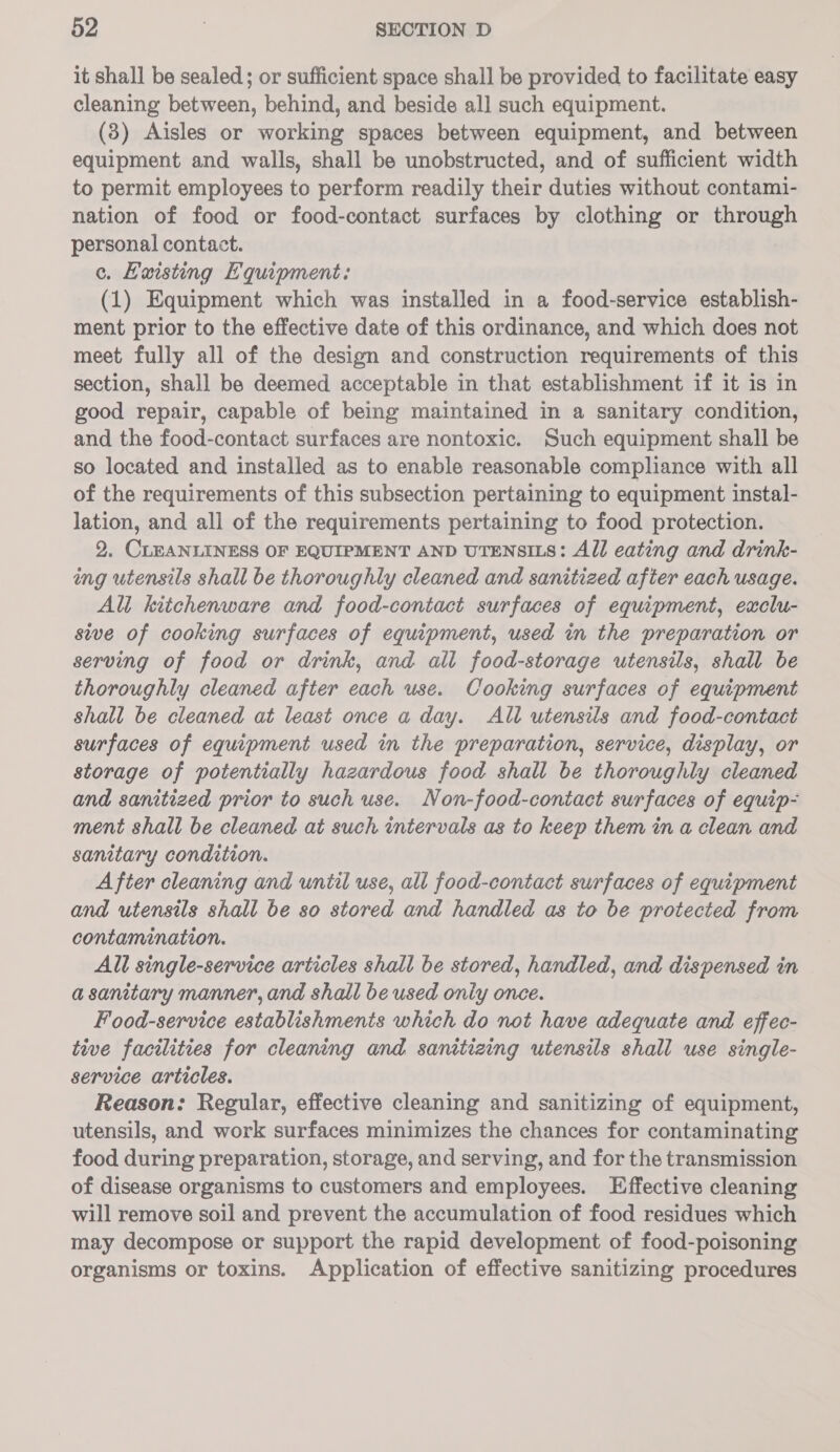 it shall be sealed; or sufficient space shall be provided to facilitate easy cleaning between, behind, and beside all such equipment. (3) Aisles or working spaces between equipment, and between equipment and walls, shall be unobstructed, and of sufficient width to permit employees to perform readily their duties without contami- nation of food or food-contact surfaces by clothing or through personal contact. c. Kuisting Equipment: (1) Equipment which was installed in a food-service establish- ment prior to the effective date of this ordinance, and which does not meet fully all of the design and construction requirements of this section, shall be deemed acceptable in that establishment if it is in good repair, capable of being maintained in a sanitary condition, and the food-contact surfaces are nontoxic. Such equipment shall be so located and installed as to enable reasonable compliance with all of the requirements of this subsection pertaining to equipment instal- lation, and all of the requirements pertaining to food protection. 2. CLEANLINESS OF EQUIPMENT AND UTENSILS: All eating and drink- ing utensils shall be thoroughly cleaned and sanitized after each usage. All kitchenware and food-contact surfaces of equipment, exclu- sive of cooking surfaces of equipment, used in the preparation or serving of food or drink, and all food-storage utensils, shall be thoroughly cleaned after each use. Cooking surfaces of equipment shall be cleaned at least once a day. All utensils and food-contact surfaces of equipment used in the preparation, service, display, or storage of potentially hazardous food shall be thoroughly cleaned and sanitized prior to such use. Non-food-contact surfaces of equip- ment shall be cleaned at such intervals as to keep them in a clean and sanitary condition. After cleaning and until use, all food-contact surfaces of equipment and utensils shall be so stored and handled as to be protected from contamination. All single-service articles shall be stored, handled, and dispensed in a sanitary manner, and shall be used only once. Food-service establishments which do not have adequate and effec- tive facilities for cleaning and. sanitizing utensils shall use single- service articles. Reason: Regular, effective cleaning and sanitizing of equipment, utensils, and work surfaces minimizes the chances for contaminating food during preparation, storage, and serving, and for the transmission of disease organisms to customers and employees. Effective cleaning will remove soil and prevent the accumulation of food residues which may decompose or support the rapid development of food-poisoning organisms or toxins. Application of effective sanitizing procedures