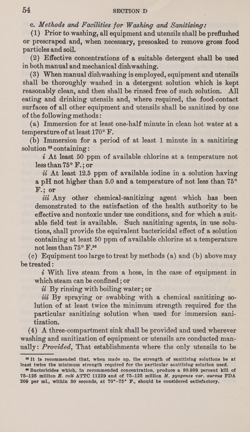 c. Methods and Facilities for Washing and Sanitizing: (1) Prior to washing, all equipment and utensils shall be preflushed or prescraped and, when necessary, presoaked to remove gross food particles and soil. (2) Effective concentrations of a suitable detergent shall be used in both manual and mechanical dishwashing. (3) When manual dishwashing is employed, equipment and utensils shall be thoroughly washed in a detergent solution which is kept reasonably clean, and then shall be rinsed free of such solution. All eating and drinking utensils and, where required, the food-contact surfaces of all other equipment and utensils shall be sanitized by one of the following methods: (a) Immersion for at least one-half minute in clean hot water at a temperature of at least 170° F. (b) Immersion for a period of at least 1 minute in a sanitizing solution * containing: 4 At least 50 ppm of available chlorine at a temperature not less than 75° F.; or a%¢ At least 12.5 ppm of available iodine in a solution having a pH not higher than 5.0 and a temperature of not less than 75° F.; or tii Any other chemical-sanitizing agent which has _ been demonstrated to the satisfaction of the health authority to be effective and nontoxic under use conditions, and for which a suit- able field test is available. Such sanitizing agents, in use solu- tions, shall provide the equivalent bactericidal effect of a solution containing at least 50 ppm of available chlorine at a temperature not less than 75° F.*¢ (c) Equipment too large to treat by methods (a) and (b) above may be treated : 4 With live steam from a hose, in the case of equipment in which steam can be confined ; or a By rinsing with boiling water; or ii By spraying or swabbing with a chemical sanitizing so- lution of at least twice the minimum strength required for the particular sanitizing solution when used for immersion sani- tization. (4) A three-compartment sink shall be provided and used wherever washing and sanitization of equipment or utensils are conducted man- ually: Provided, That establishments where the only utensils to be 8 It is recommended that, when made up, the strength of sanitizing solutions be at least twice the minimum strength required for the particular sanitizing solution used. % Bactericides which, in recommended concentration, produce a 99.999 percent kill of 75-125 million BZ. cols ATTC 11229 and of 75-125 million M. pyogenes var. aureus FDA 208 per ml., within 30 seconds, at 70°-—75° F., should be considered satisfactory.