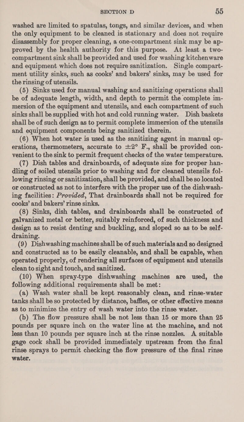 washed are limited to spatulas, tongs, and similar devices, and when the only equipment to be cleaned is stationary and does not require disassembly for proper cleaning, a one-compartment sink may be ap- proved by the health authority for this purpose. At least a two- compartment sink shall be provided and used for washing kitchenware and equipment which does not require sanitization. Single compart- ment utility sinks, such as cooks’ and bakers’ sinks, may be used for the rinsing of utensils. (5) Sinks used for manual washing and sanitizing operations shall be of adequate length, width, and depth to permit the complete im- mersion of the equipment and utensils, and each compartment of such sinks shall be supplied with hot and cold running water. Dish baskets shall be of such design as to permit complete immersion of the utensils and equipment components being sanitized therein. — (6) When hot water is used as the sanitizing agent in manual op- erations, thermometers, accurate to +2° F., shall be provided con- venient to the sink to permit frequent checks of the water temperature. (7) Dish tables and drainboards, of adequate size for proper han- dling of soiled utensils prior to washing and for cleaned utensils fol- lowing rinsing or sanitization, shall be provided, and shall be so located or constructed as not to interfere with the proper use of the dishwash- ing facilities: Provided, That drainboards shall not be required for cooks’ and bakers’ rinse sinks. (8) Sinks, dish tables, and drainboards shall be constructed of galvanized metal or better, suitably reinforced, of such thickness and design as to resist denting and buckling, and sloped so as to be self- draining. (9) Dishwashing machines shall be of such materials and so designed and constructed as to be easily cleanable, and shall be capable, when operated properly, of rendering all surfaces of equipment and utensils clean to sight and touch, and sanitized. (10) When spray-type dishwashing machines are used, the following additional requirements shall be met: (a) Wash water shall be kept reasonably clean, and rinse-water tanks shall be so protected by distance, baffles, or other effective means as to minimize the entry of wash water into the rinse water. (b) The flow pressure shall be not less than 15 or more than 25 pounds per square inch on the water line at the machine, and not less than 10 pounds per square inch at the rinse nozzles. A suitable gage cock shall be provided immediately upstream from the final rinse sprays to permit checking the flow pressure of the final rinse water.